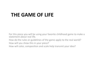 The game of life For this piece you will be using your favorite childhood game to make a statement about real life.  How do the rules or guidelines of the game apply to the real world? How will you show this in your piece?  How will color, composition and scale help transmit your idea?  
