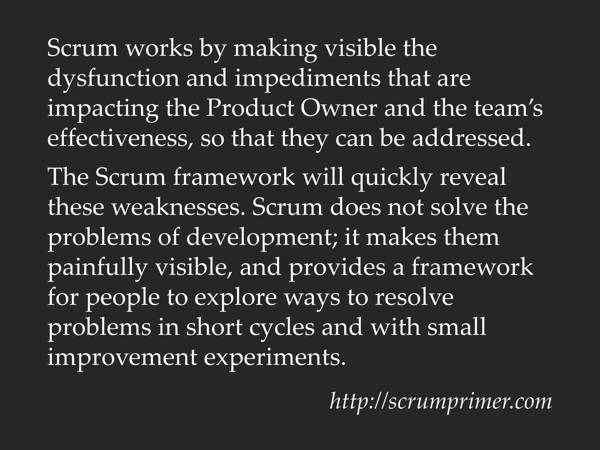 Scrum works by making visible the
dysfunction and impediments that are
impacting the Product Owner and the team’s
effectiveness, so that they can be addressed.
The Scrum framework will quickly reveal
these weaknesses. Scrum does not solve the
problems of development; it makes them
painfully visible, and provides a framework
for people to explore ways to resolve
problems in short cycles and with small
improvement experiments.
http://scrumprimer.com
 