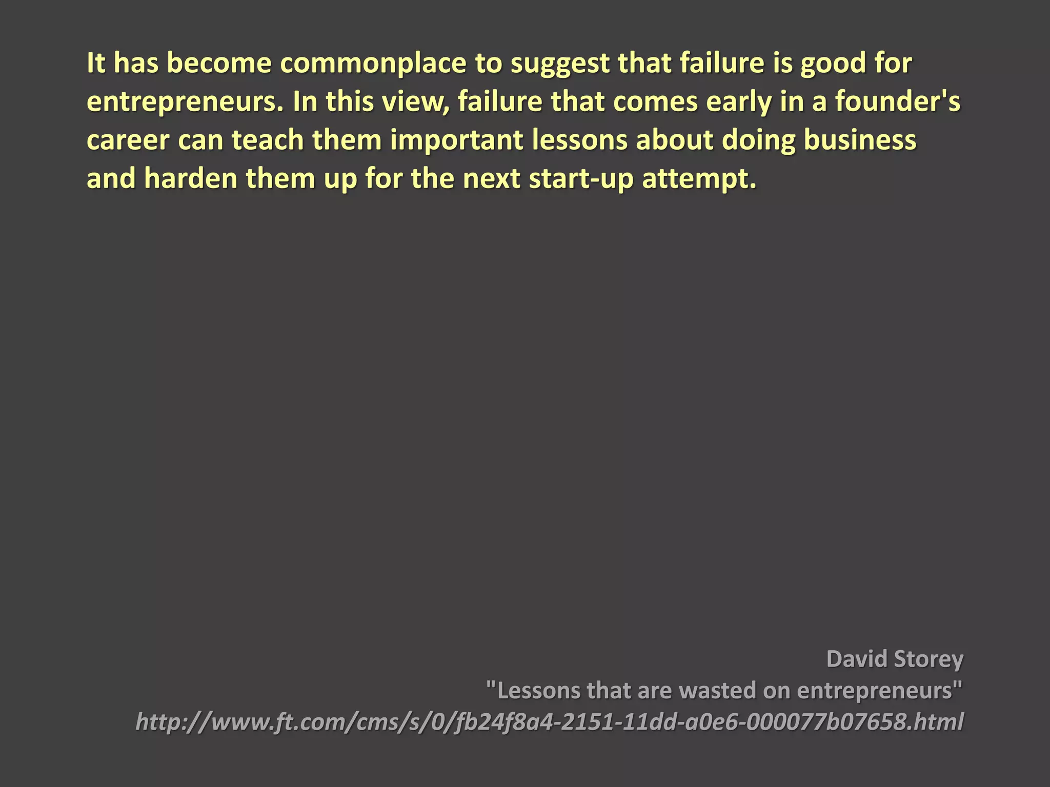 It has become commonplace to suggest that failure is good for
entrepreneurs. In this view, failure that comes early in a founder's
career can teach them important lessons about doing business
and harden them up for the next start-up attempt.
David Storey
"Lessons that are wasted on entrepreneurs"
http://www.ft.com/cms/s/0/fb24f8a4-2151-11dd-a0e6-000077b07658.html
 