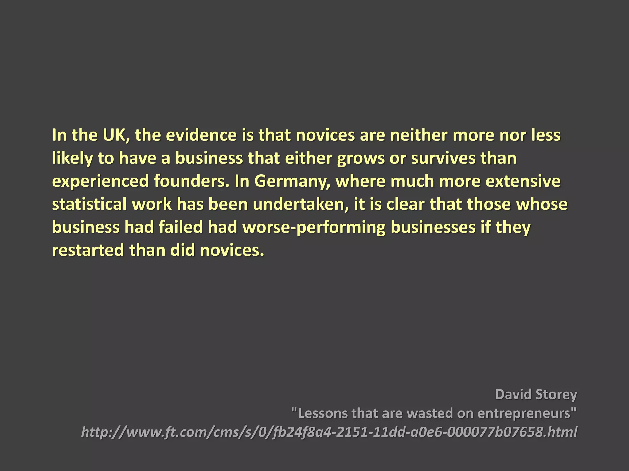 In the UK, the evidence is that novices are neither more nor less
likely to have a business that either grows or survives than
experienced founders. In Germany, where much more extensive
statistical work has been undertaken, it is clear that those whose
business had failed had worse-performing businesses if they
restarted than did novices.
David Storey
"Lessons that are wasted on entrepreneurs"
http://www.ft.com/cms/s/0/fb24f8a4-2151-11dd-a0e6-000077b07658.html
 