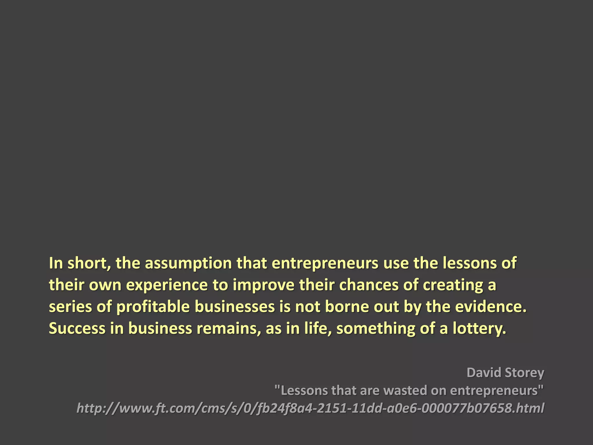 In short, the assumption that entrepreneurs use the lessons of
their own experience to improve their chances of creating a
series of profitable businesses is not borne out by the evidence.
Success in business remains, as in life, something of a lottery.
David Storey
"Lessons that are wasted on entrepreneurs"
http://www.ft.com/cms/s/0/fb24f8a4-2151-11dd-a0e6-000077b07658.html
 
