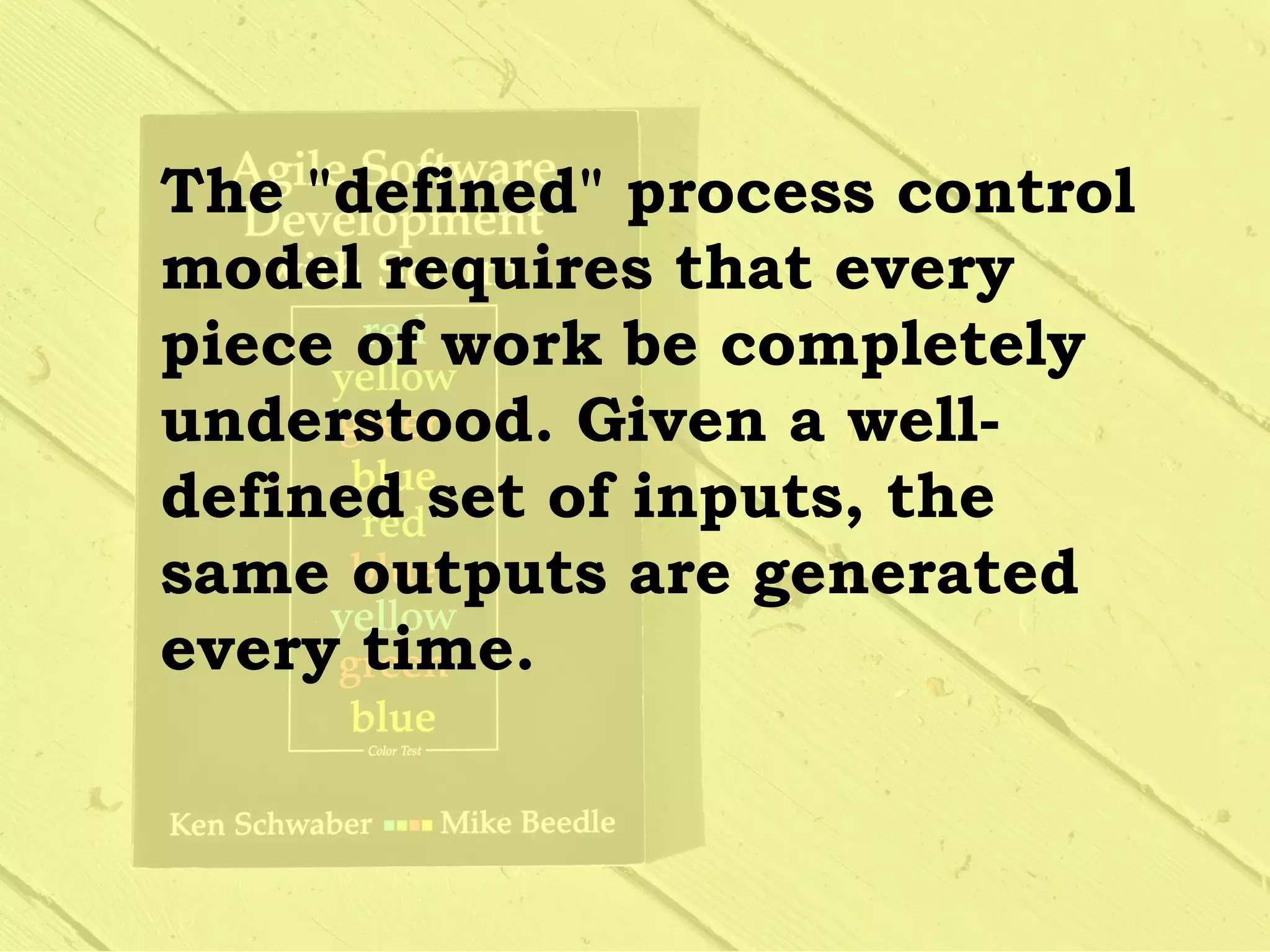 The "defined" process control
model requires that every
piece of work be completely
understood. Given a well-
defined set of inputs, the
same outputs are generated
every time.
 