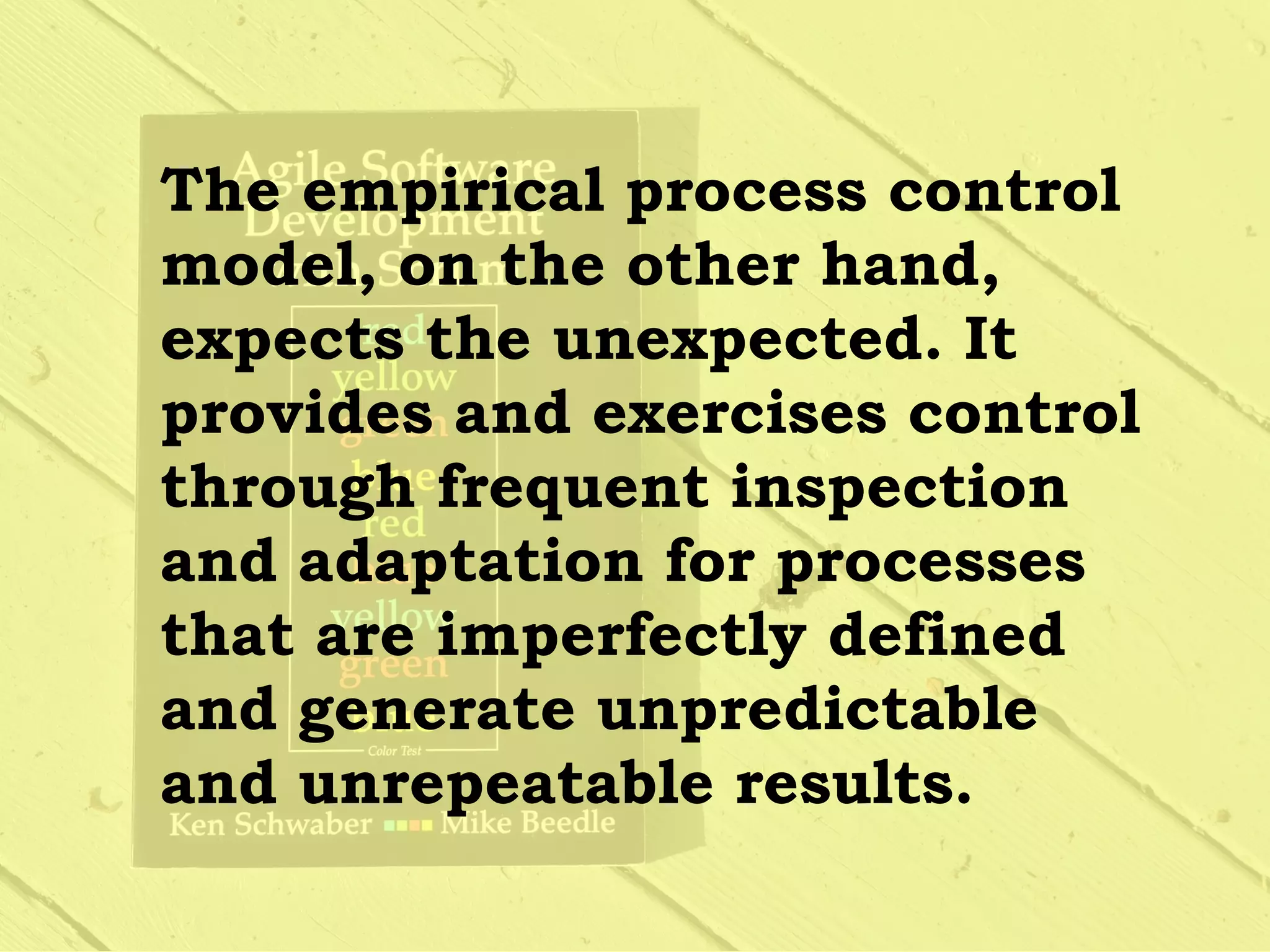 The empirical process control
model, on the other hand,
expects the unexpected. It
provides and exercises control
through frequent inspection
and adaptation for processes
that are imperfectly defined
and generate unpredictable
and unrepeatable results.
 