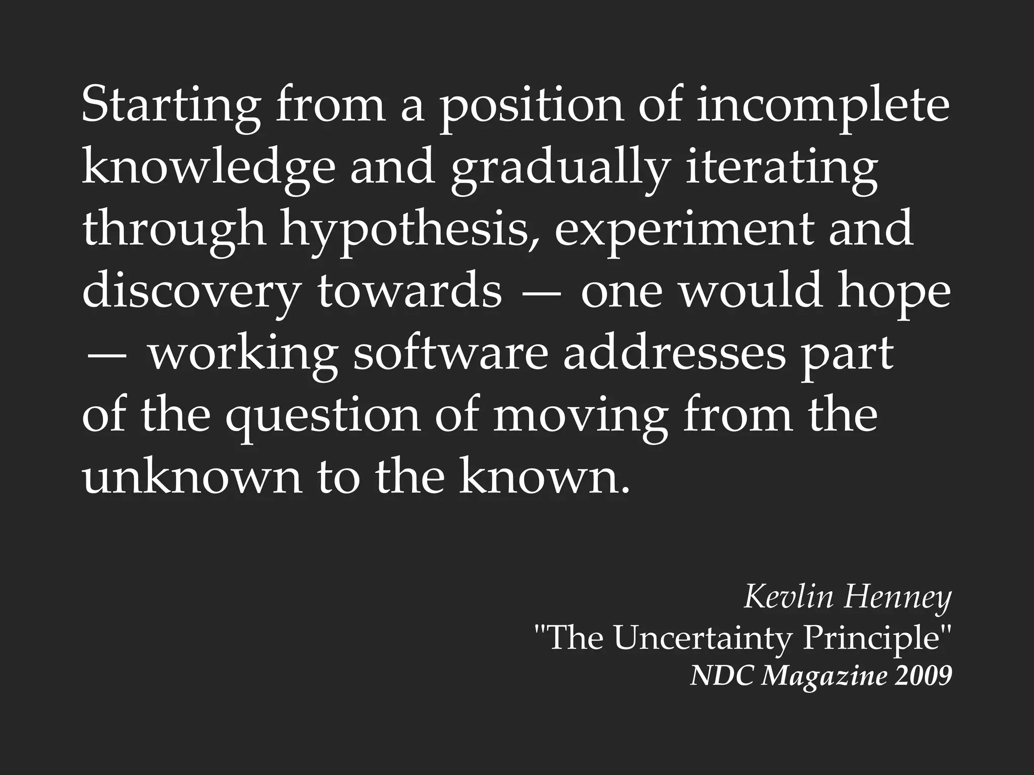 Starting from a position of incomplete
knowledge and gradually iterating
through hypothesis, experiment and
discovery towards — one would hope
— working software addresses part
of the question of moving from the
unknown to the known.
Kevlin Henney
"The Uncertainty Principle"
NDC Magazine 2009
 