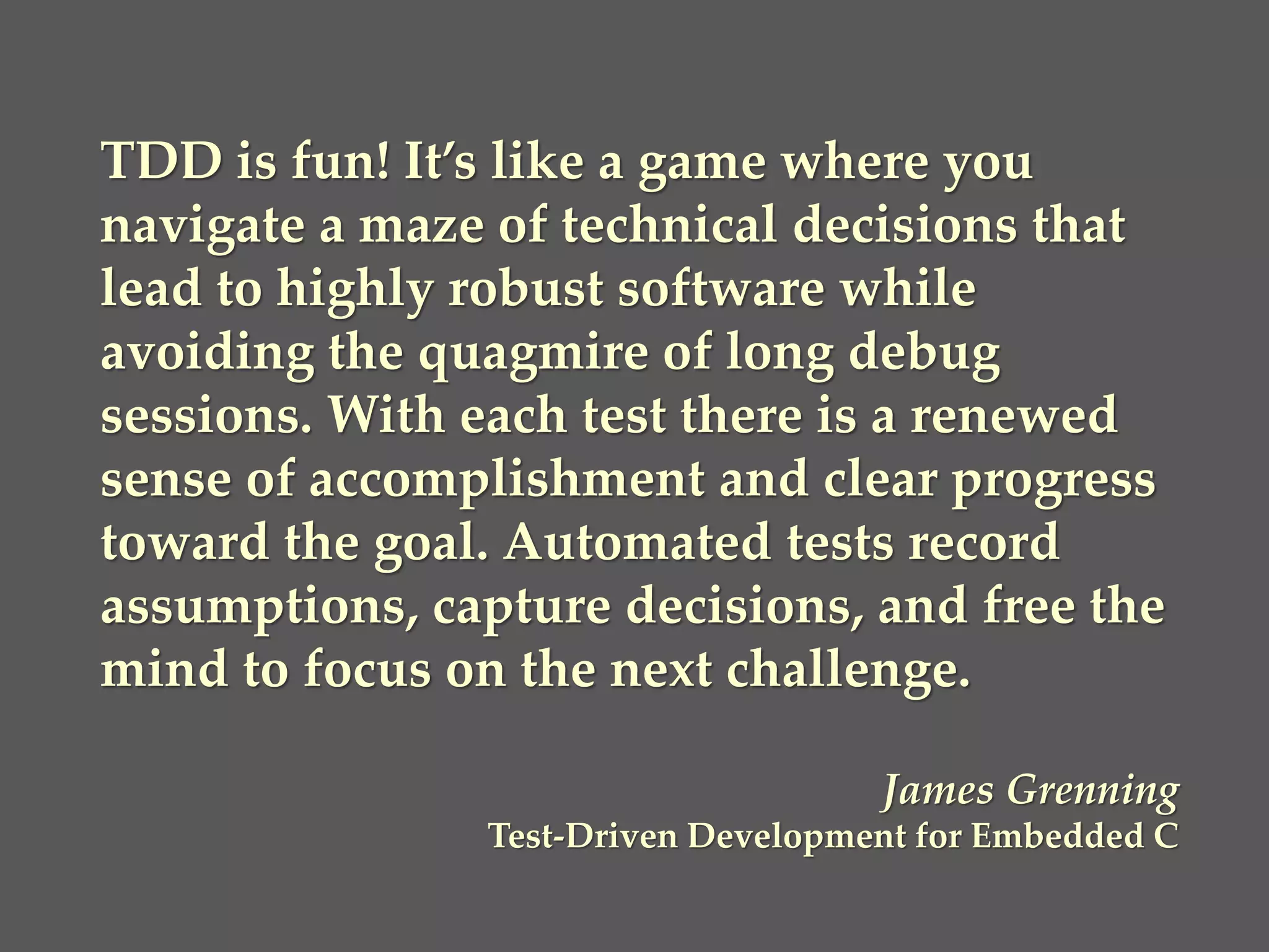 TDD is fun! It’s like a game where you
navigate a maze of technical decisions that
lead to highly robust software while
avoiding the quagmire of long debug
sessions. With each test there is a renewed
sense of accomplishment and clear progress
toward the goal. Automated tests record
assumptions, capture decisions, and free the
mind to focus on the next challenge.
James Grenning
Test-Driven Development for Embedded C
 