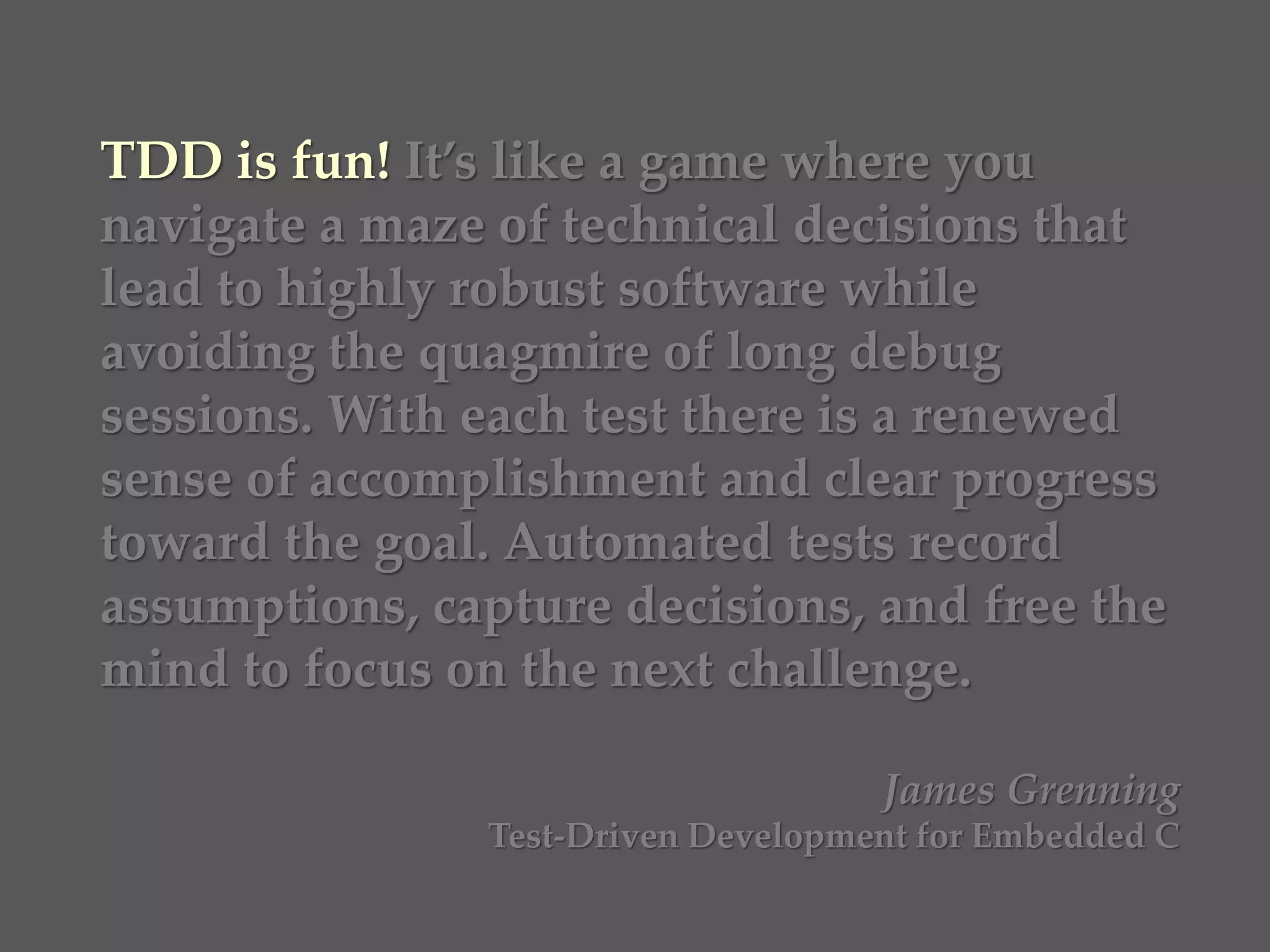 TDD is fun! It’s like a game where you
navigate a maze of technical decisions that
lead to highly robust software while
avoiding the quagmire of long debug
sessions. With each test there is a renewed
sense of accomplishment and clear progress
toward the goal. Automated tests record
assumptions, capture decisions, and free the
mind to focus on the next challenge.
James Grenning
Test-Driven Development for Embedded C
 