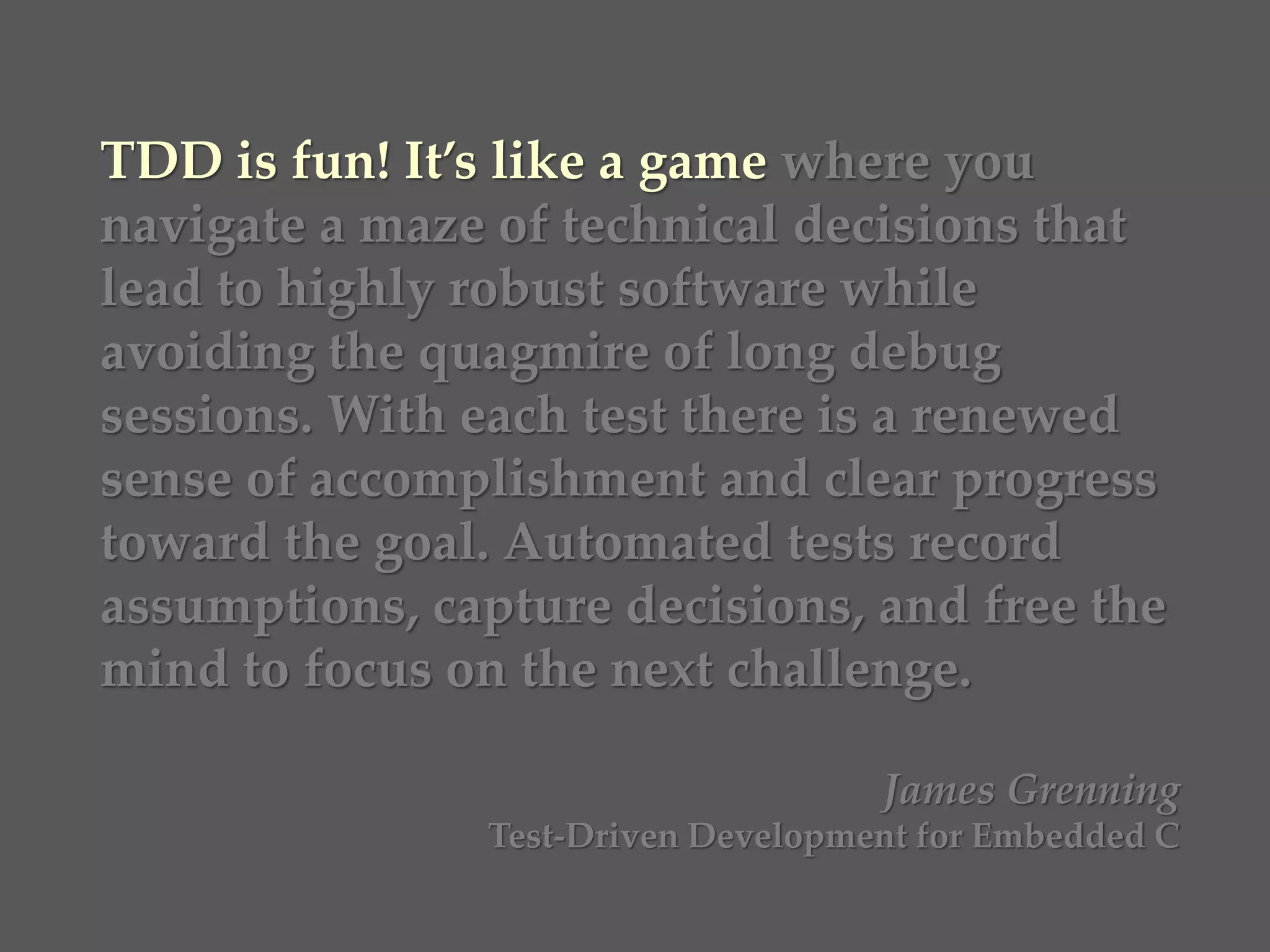 TDD is fun! It’s like a game where you
navigate a maze of technical decisions that
lead to highly robust software while
avoiding the quagmire of long debug
sessions. With each test there is a renewed
sense of accomplishment and clear progress
toward the goal. Automated tests record
assumptions, capture decisions, and free the
mind to focus on the next challenge.
James Grenning
Test-Driven Development for Embedded C
 
