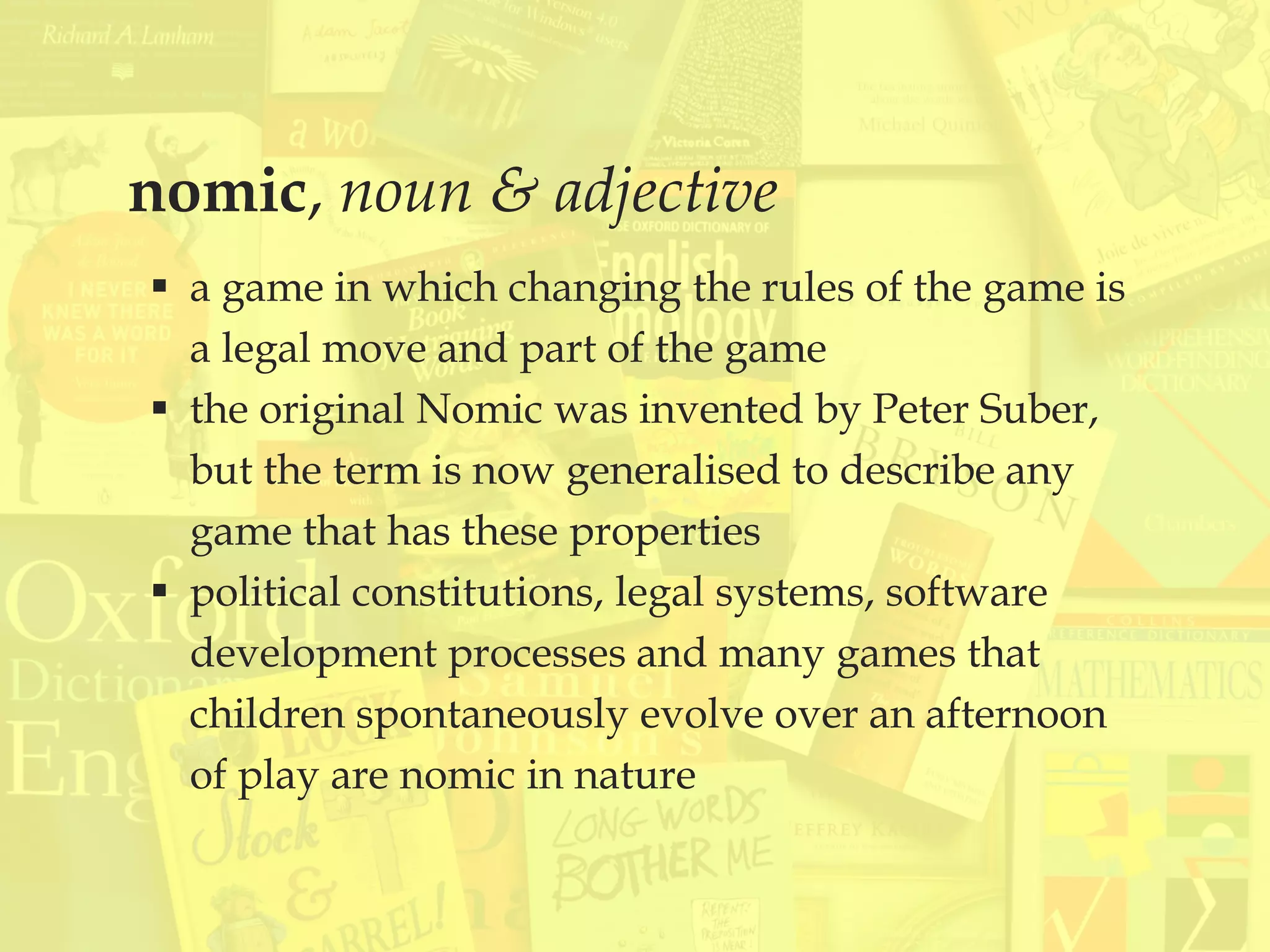 nomic, noun & adjective
 a game in which changing the rules of the game is
a legal move and part of the game
 the original Nomic was invented by Peter Suber,
but the term is now generalised to describe any
game that has these properties
 political constitutions, legal systems, software
development processes and many games that
children spontaneously evolve over an afternoon
of play are nomic in nature
 