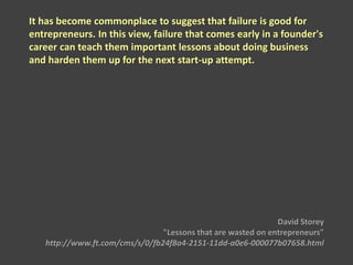 It has become commonplace to suggest that failure is good for
entrepreneurs. In this view, failure that comes early in a founder's
career can teach them important lessons about doing business
and harden them up for the next start-up attempt.
David Storey
"Lessons that are wasted on entrepreneurs"
http://www.ft.com/cms/s/0/fb24f8a4-2151-11dd-a0e6-000077b07658.html
 