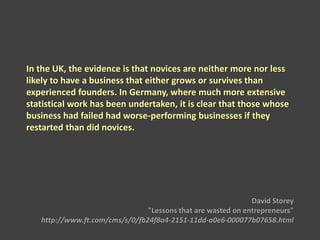 In the UK, the evidence is that novices are neither more nor less
likely to have a business that either grows or survives than
experienced founders. In Germany, where much more extensive
statistical work has been undertaken, it is clear that those whose
business had failed had worse-performing businesses if they
restarted than did novices.
David Storey
"Lessons that are wasted on entrepreneurs"
http://www.ft.com/cms/s/0/fb24f8a4-2151-11dd-a0e6-000077b07658.html
 