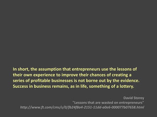 In short, the assumption that entrepreneurs use the lessons of
their own experience to improve their chances of creating a
series of profitable businesses is not borne out by the evidence.
Success in business remains, as in life, something of a lottery.
David Storey
"Lessons that are wasted on entrepreneurs"
http://www.ft.com/cms/s/0/fb24f8a4-2151-11dd-a0e6-000077b07658.html
 