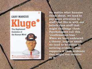 No matter what humans
think about, we tend to
pay more attention to
stuff that fits in with our
beliefs than stuff that
might challenge them.
Psychologists call this
"confirmation bias."
When we have embraced
a theory, large or small,
we tend to be better at
noticing evidence that
supports it than evidence
that might run counter
to it.
 