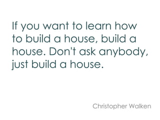 If you want to learn how
to build a house, build a
house. Don't ask anybody,
just build a house.
Christopher Walken
 