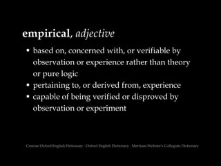 empirical, adjective
 based on, concerned with, or verifiable by
observation or experience rather than theory
or pure logic
 pertaining to, or derived from, experience
 capable of being verified or disproved by
observation or experiment
Concise Oxford English Dictionary ∙ Oxford English Dictionary ∙ Merriam-Webster's Collegiate Dictionary
 