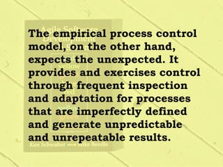 The empirical process control
model, on the other hand,
expects the unexpected. It
provides and exercises control
through frequent inspection
and adaptation for processes
that are imperfectly defined
and generate unpredictable
and unrepeatable results.
 