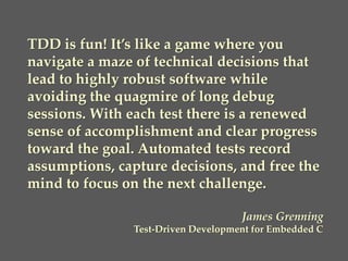 TDD is fun! It’s like a game where you
navigate a maze of technical decisions that
lead to highly robust software while
avoiding the quagmire of long debug
sessions. With each test there is a renewed
sense of accomplishment and clear progress
toward the goal. Automated tests record
assumptions, capture decisions, and free the
mind to focus on the next challenge.
James Grenning
Test-Driven Development for Embedded C
 