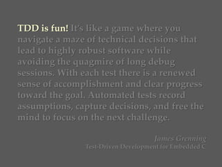 TDD is fun! It’s like a game where you
navigate a maze of technical decisions that
lead to highly robust software while
avoiding the quagmire of long debug
sessions. With each test there is a renewed
sense of accomplishment and clear progress
toward the goal. Automated tests record
assumptions, capture decisions, and free the
mind to focus on the next challenge.
James Grenning
Test-Driven Development for Embedded C
 