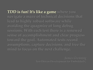 TDD is fun! It’s like a game where you
navigate a maze of technical decisions that
lead to highly robust software while
avoiding the quagmire of long debug
sessions. With each test there is a renewed
sense of accomplishment and clear progress
toward the goal. Automated tests record
assumptions, capture decisions, and free the
mind to focus on the next challenge.
James Grenning
Test-Driven Development for Embedded C
 