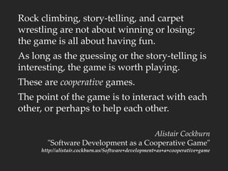 Rock climbing, story-telling, and carpet
wrestling are not about winning or losing;
the game is all about having fun.
As long as the guessing or the story-telling is
interesting, the game is worth playing.
These are cooperative games.
The point of the game is to interact with each
other, or perhaps to help each other.
Alistair Cockburn
"Software Development as a Cooperative Game"
http://alistair.cockburn.us/Software+development+as+a+cooperative+game
 
