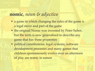nomic, noun & adjective
 a game in which changing the rules of the game is
a legal move and part of the game
 the original Nomic was invented by Peter Suber,
but the term is now generalised to describe any
game that has these properties
 political constitutions, legal systems, software
development processes and many games that
children spontaneously evolve over an afternoon
of play are nomic in nature
 