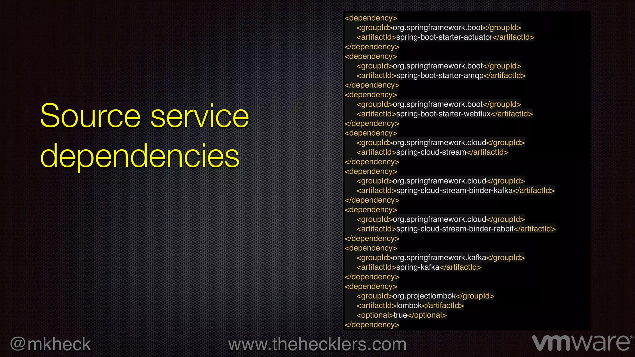 @mkheck www.thehecklers.com
Source service
dependencies
<dependency>
<groupId>org.springframework.boot</groupId>
<artifactId>spring-boot-starter-actuator</artifactId>
</dependency>
<dependency>
<groupId>org.springframework.boot</groupId>
<artifactId>spring-boot-starter-amqp</artifactId>
</dependency>
<dependency>
<groupId>org.springframework.boot</groupId>
<artifactId>spring-boot-starter-webﬂux</artifactId>
</dependency>
<dependency>
<groupId>org.springframework.cloud</groupId>
<artifactId>spring-cloud-stream</artifactId>
</dependency>
<dependency>
<groupId>org.springframework.cloud</groupId>
<artifactId>spring-cloud-stream-binder-kafka</artifactId>
</dependency>
<dependency>
<groupId>org.springframework.cloud</groupId>
<artifactId>spring-cloud-stream-binder-rabbit</artifactId>
</dependency>
<dependency>
<groupId>org.springframework.kafka</groupId>
<artifactId>spring-kafka</artifactId>
</dependency>
<dependency>
<groupId>org.projectlombok</groupId>
<artifactId>lombok</artifactId>
<optional>true</optional>
</dependency>
 