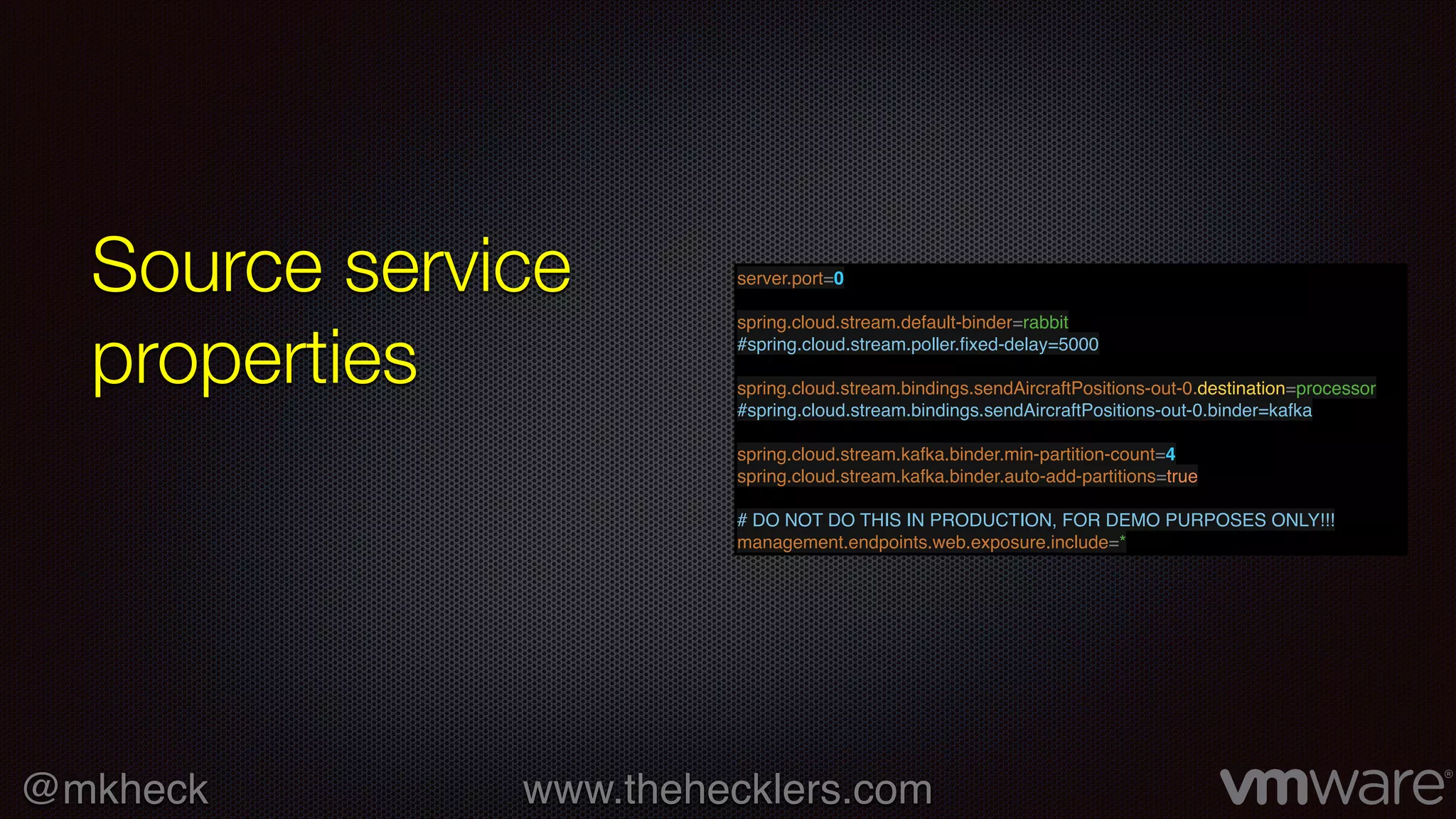 @mkheck www.thehecklers.com
Source service
properties
server.port=0
spring.cloud.stream.default-binder=rabbit
#spring.cloud.stream.poller.ﬁxed-delay=5000
spring.cloud.stream.bindings.sendAircraftPositions-out-0.destination=processor
#spring.cloud.stream.bindings.sendAircraftPositions-out-0.binder=kafka
spring.cloud.stream.kafka.binder.min-partition-count=4
spring.cloud.stream.kafka.binder.auto-add-partitions=true
# DO NOT DO THIS IN PRODUCTION, FOR DEMO PURPOSES ONLY!!!
management.endpoints.web.exposure.include=*
 