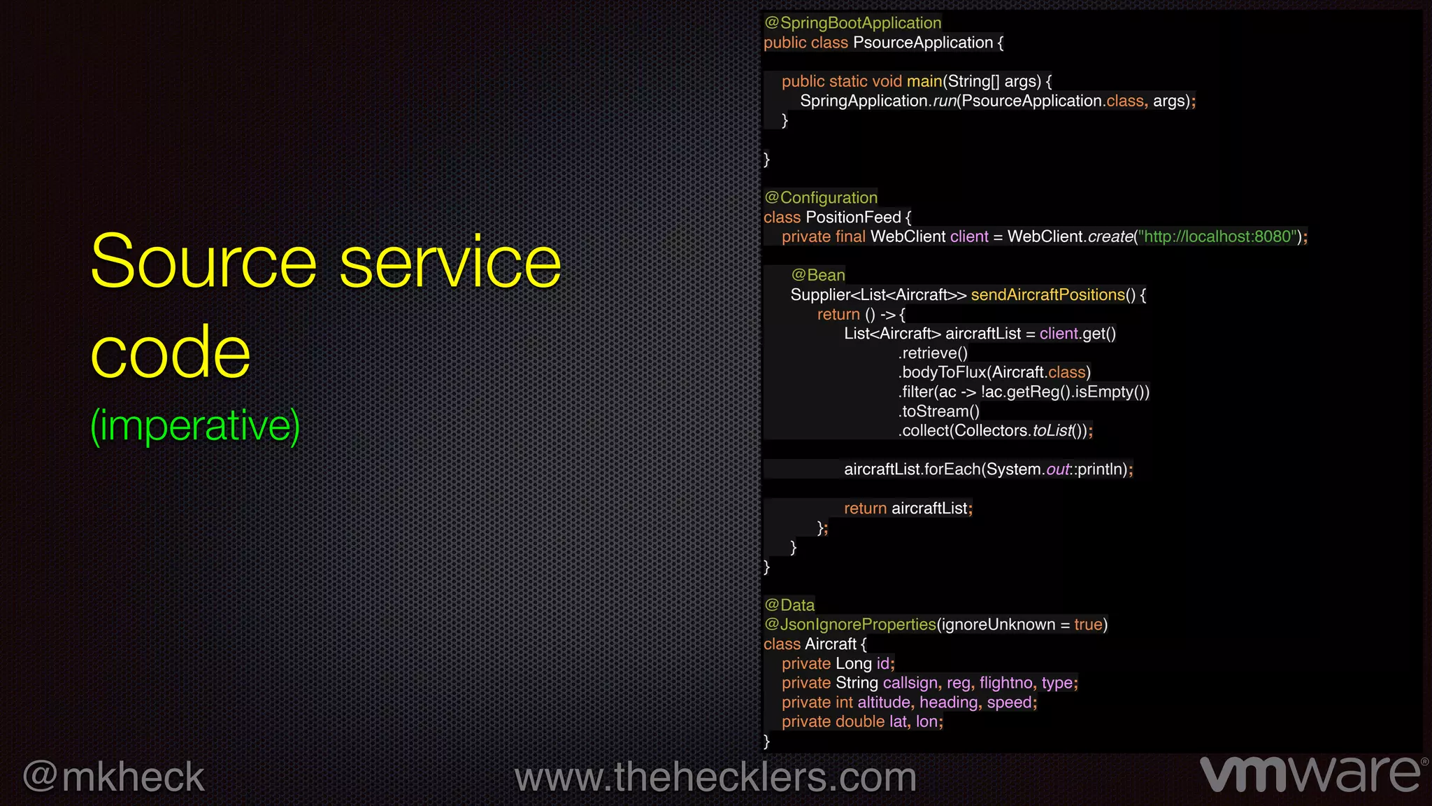 @mkheck www.thehecklers.com
Source service
code
(imperative)
@SpringBootApplication
public class PsourceApplication {
public static void main(String[] args) {
SpringApplication.run(PsourceApplication.class, args);
}
}
@Conﬁguration
class PositionFeed {
private ﬁnal WebClient client = WebClient.create("http://localhost:8080");
@Bean
Supplier<List<Aircraft>> sendAircraftPositions() {
return () -> {
List<Aircraft> aircraftList = client.get()
.retrieve()
.bodyToFlux(Aircraft.class)
.ﬁlter(ac -> !ac.getReg().isEmpty())
.toStream()
.collect(Collectors.toList());
aircraftList.forEach(System.out::println);
return aircraftList;
};
}
}
@Data
@JsonIgnoreProperties(ignoreUnknown = true)
class Aircraft {
private Long id;
private String callsign, reg, ﬂightno, type;
private int altitude, heading, speed;
private double lat, lon;
}
 