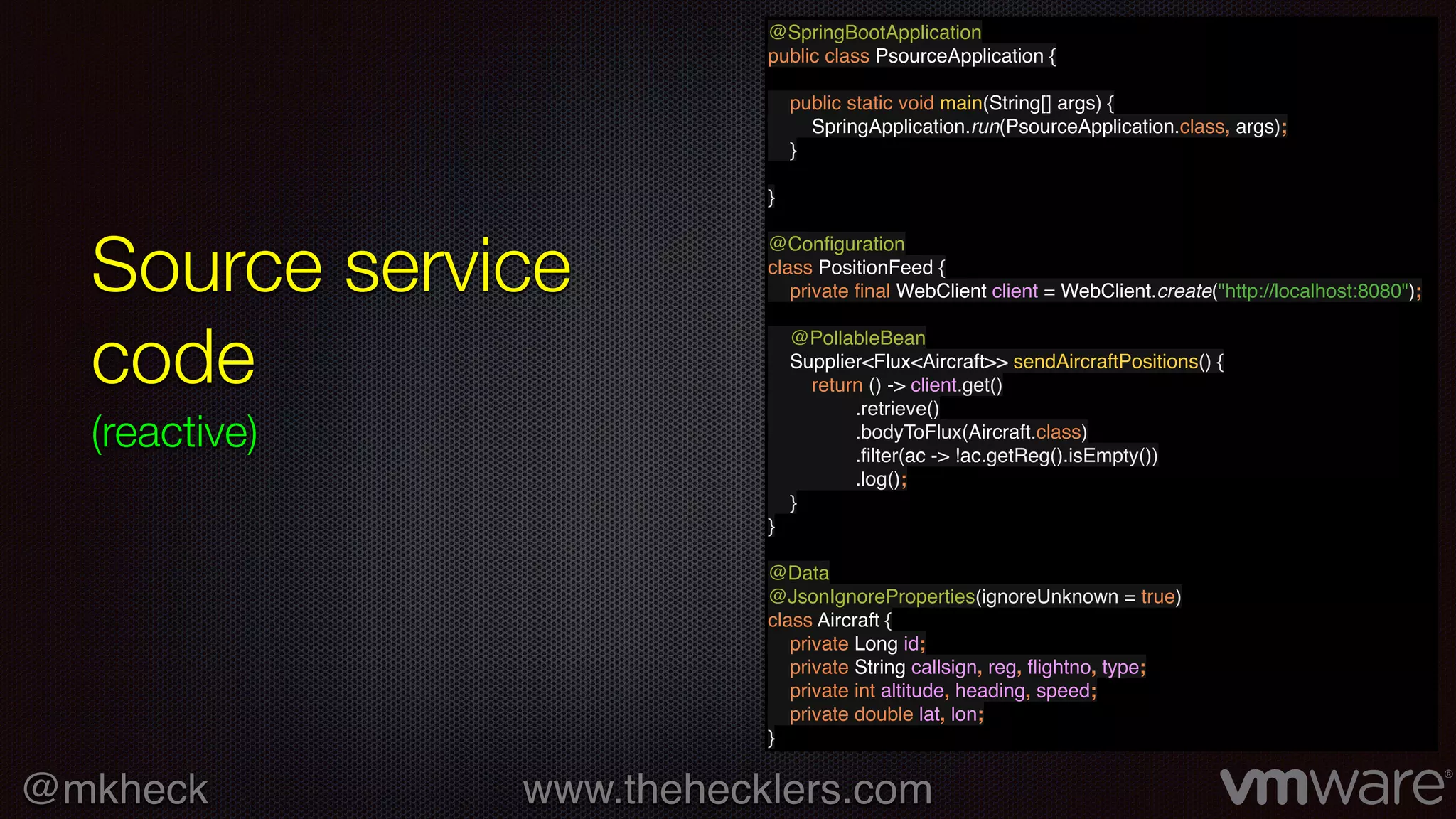 @mkheck www.thehecklers.com
Source service
code
(reactive)
@SpringBootApplication
public class PsourceApplication {
public static void main(String[] args) {
SpringApplication.run(PsourceApplication.class, args);
}
}
@Conﬁguration
class PositionFeed {
private ﬁnal WebClient client = WebClient.create("http://localhost:8080");
@PollableBean
Supplier<Flux<Aircraft>> sendAircraftPositions() {
return () -> client.get()
.retrieve()
.bodyToFlux(Aircraft.class)
.ﬁlter(ac -> !ac.getReg().isEmpty())
.log();
}
}
@Data
@JsonIgnoreProperties(ignoreUnknown = true)
class Aircraft {
private Long id;
private String callsign, reg, ﬂightno, type;
private int altitude, heading, speed;
private double lat, lon;
}
 
