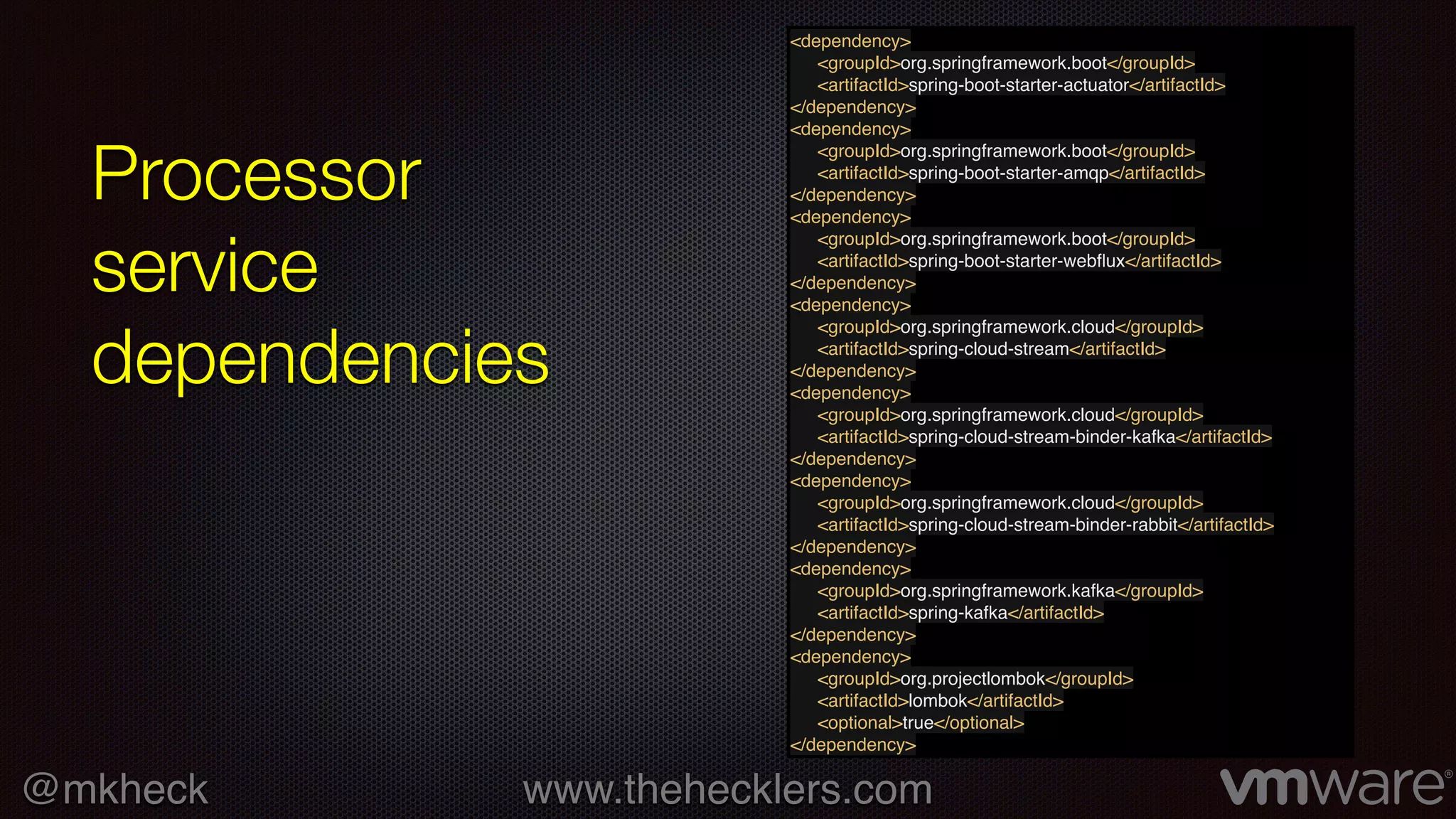 @mkheck www.thehecklers.com
Processor
service
dependencies
<dependency>
<groupId>org.springframework.boot</groupId>
<artifactId>spring-boot-starter-actuator</artifactId>
</dependency>
<dependency>
<groupId>org.springframework.boot</groupId>
<artifactId>spring-boot-starter-amqp</artifactId>
</dependency>
<dependency>
<groupId>org.springframework.boot</groupId>
<artifactId>spring-boot-starter-webﬂux</artifactId>
</dependency>
<dependency>
<groupId>org.springframework.cloud</groupId>
<artifactId>spring-cloud-stream</artifactId>
</dependency>
<dependency>
<groupId>org.springframework.cloud</groupId>
<artifactId>spring-cloud-stream-binder-kafka</artifactId>
</dependency>
<dependency>
<groupId>org.springframework.cloud</groupId>
<artifactId>spring-cloud-stream-binder-rabbit</artifactId>
</dependency>
<dependency>
<groupId>org.springframework.kafka</groupId>
<artifactId>spring-kafka</artifactId>
</dependency>
<dependency>
<groupId>org.projectlombok</groupId>
<artifactId>lombok</artifactId>
<optional>true</optional>
</dependency>
 
