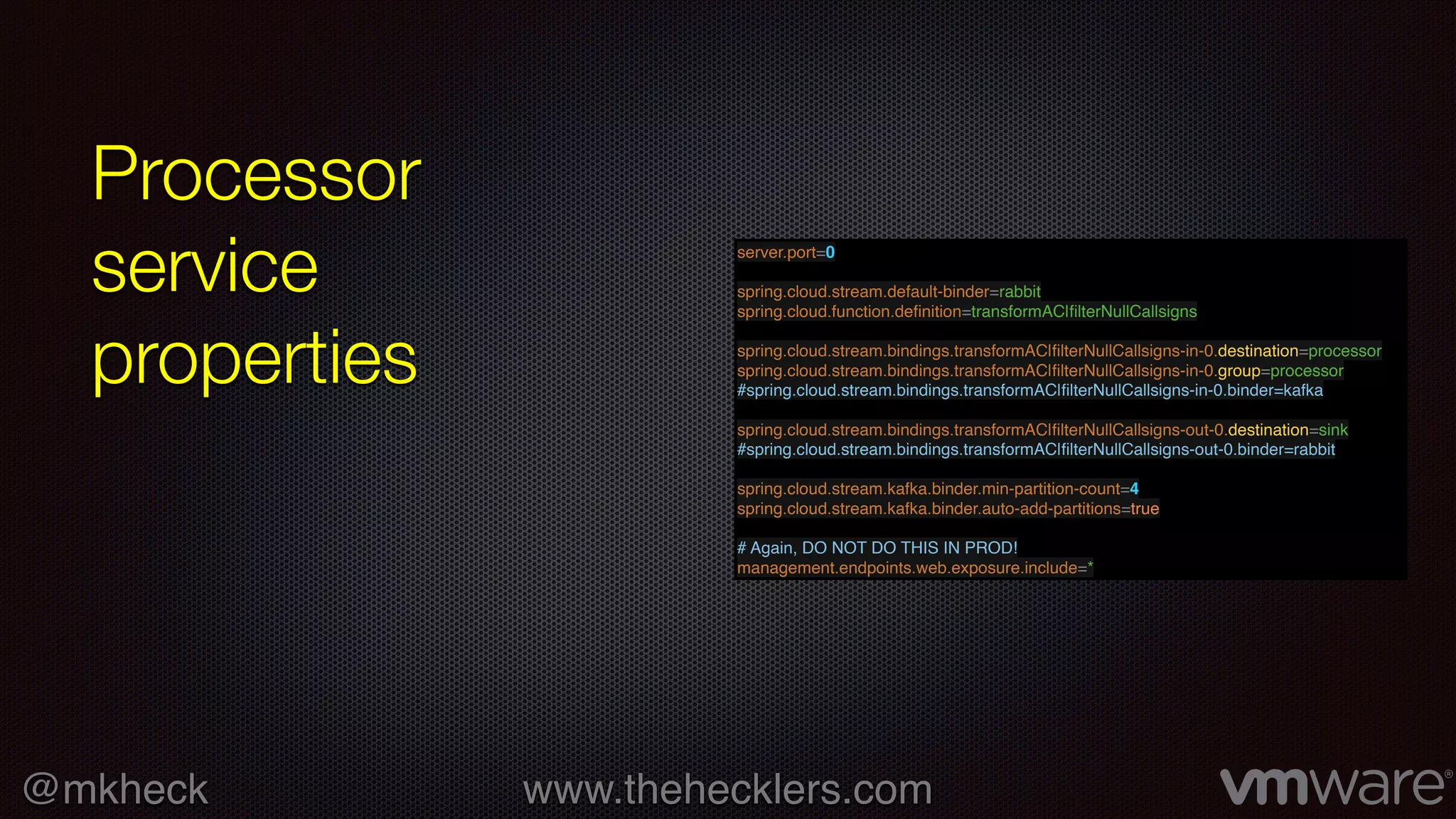 @mkheck www.thehecklers.com
Processor
service
properties
server.port=0
spring.cloud.stream.default-binder=rabbit
spring.cloud.function.deﬁnition=transformAC|ﬁlterNullCallsigns
spring.cloud.stream.bindings.transformAC|ﬁlterNullCallsigns-in-0.destination=processor
spring.cloud.stream.bindings.transformAC|ﬁlterNullCallsigns-in-0.group=processor
#spring.cloud.stream.bindings.transformAC|ﬁlterNullCallsigns-in-0.binder=kafka
spring.cloud.stream.bindings.transformAC|ﬁlterNullCallsigns-out-0.destination=sink
#spring.cloud.stream.bindings.transformAC|ﬁlterNullCallsigns-out-0.binder=rabbit
spring.cloud.stream.kafka.binder.min-partition-count=4
spring.cloud.stream.kafka.binder.auto-add-partitions=true
# Again, DO NOT DO THIS IN PROD!
management.endpoints.web.exposure.include=*
 
