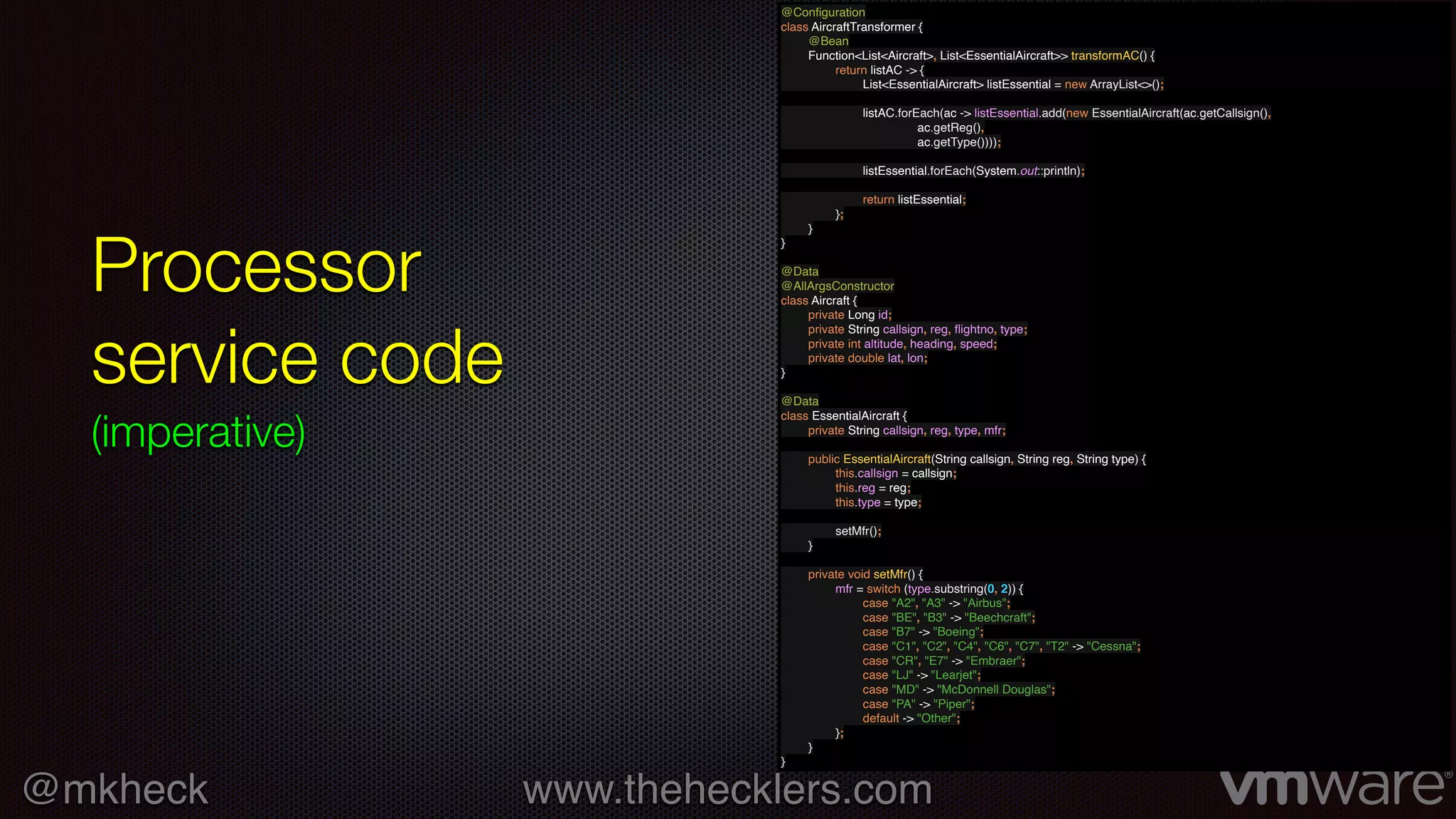 @mkheck www.thehecklers.com
Processor
service code
(imperative)
@Conﬁguration
class AircraftTransformer {
@Bean
Function<List<Aircraft>, List<EssentialAircraft>> transformAC() {
return listAC -> {
List<EssentialAircraft> listEssential = new ArrayList<>();
listAC.forEach(ac -> listEssential.add(new EssentialAircraft(ac.getCallsign(),
ac.getReg(),
ac.getType())));
listEssential.forEach(System.out::println);
return listEssential;
};
}
}
@Data
@AllArgsConstructor
class Aircraft {
private Long id;
private String callsign, reg, ﬂightno, type;
private int altitude, heading, speed;
private double lat, lon;
}
@Data
class EssentialAircraft {
private String callsign, reg, type, mfr;
public EssentialAircraft(String callsign, String reg, String type) {
this.callsign = callsign;
this.reg = reg;
this.type = type;
setMfr();
}
private void setMfr() {
mfr = switch (type.substring(0, 2)) {
case "A2", "A3" -> "Airbus";
case "BE", "B3" -> "Beechcraft";
case "B7" -> "Boeing";
case "C1", "C2", "C4", "C6", "C7", "T2" -> "Cessna";
case "CR", "E7" -> "Embraer";
case "LJ" -> "Learjet";
case "MD" -> "McDonnell Douglas";
case "PA" -> "Piper";
default -> "Other";
};
}
}
 
