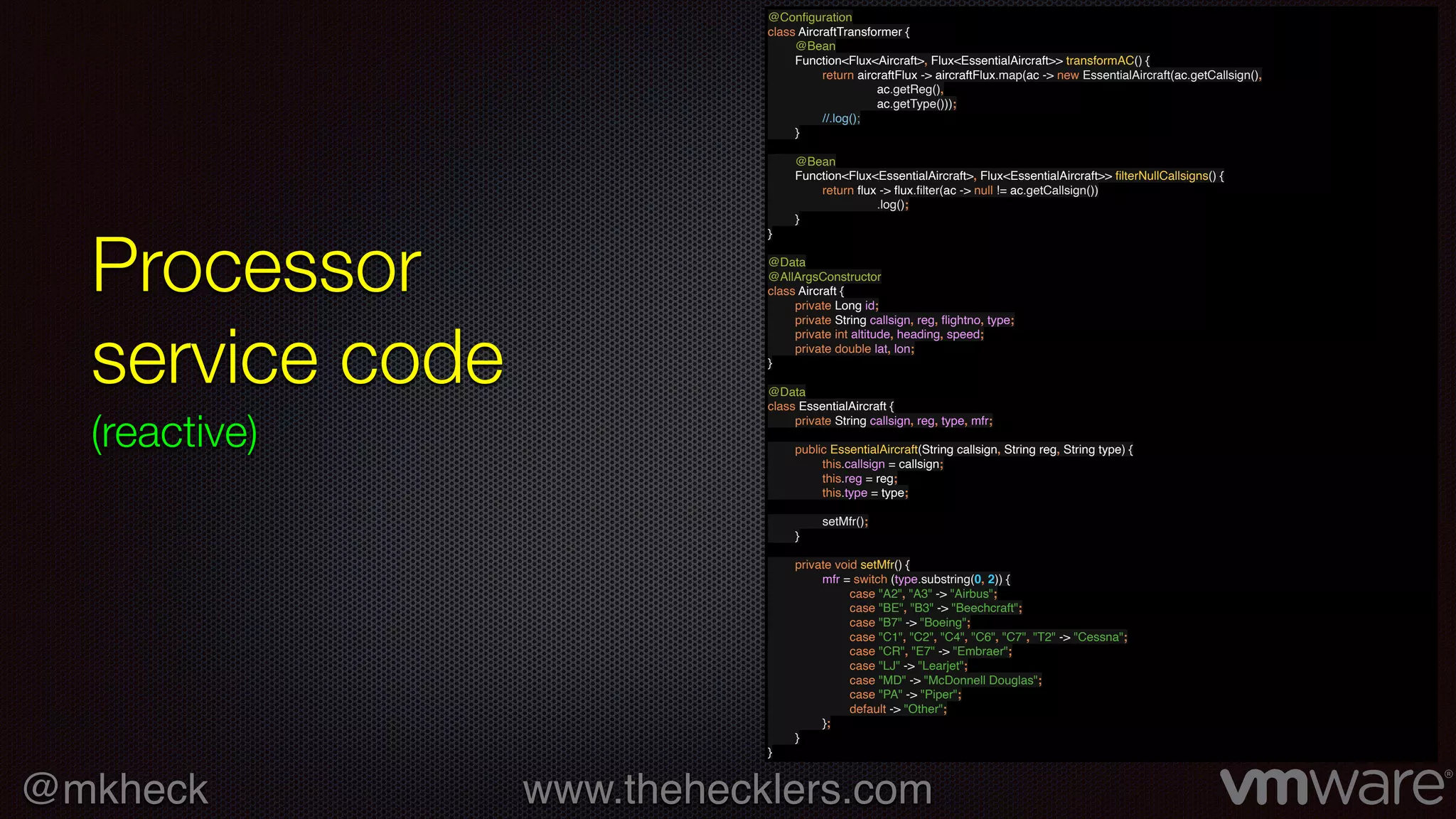 @mkheck www.thehecklers.com
Processor
service code
(reactive)
@Conﬁguration
class AircraftTransformer {
@Bean
Function<Flux<Aircraft>, Flux<EssentialAircraft>> transformAC() {
return aircraftFlux -> aircraftFlux.map(ac -> new EssentialAircraft(ac.getCallsign(),
ac.getReg(),
ac.getType()));
//.log();
}
@Bean
Function<Flux<EssentialAircraft>, Flux<EssentialAircraft>> ﬁlterNullCallsigns() {
return ﬂux -> ﬂux.ﬁlter(ac -> null != ac.getCallsign())
.log();
}
}
@Data
@AllArgsConstructor
class Aircraft {
private Long id;
private String callsign, reg, ﬂightno, type;
private int altitude, heading, speed;
private double lat, lon;
}
@Data
class EssentialAircraft {
private String callsign, reg, type, mfr;
public EssentialAircraft(String callsign, String reg, String type) {
this.callsign = callsign;
this.reg = reg;
this.type = type;
setMfr();
}
private void setMfr() {
mfr = switch (type.substring(0, 2)) {
case "A2", "A3" -> "Airbus";
case "BE", "B3" -> "Beechcraft";
case "B7" -> "Boeing";
case "C1", "C2", "C4", "C6", "C7", "T2" -> "Cessna";
case "CR", "E7" -> "Embraer";
case "LJ" -> "Learjet";
case "MD" -> "McDonnell Douglas";
case "PA" -> "Piper";
default -> "Other";
};
}
}
 
