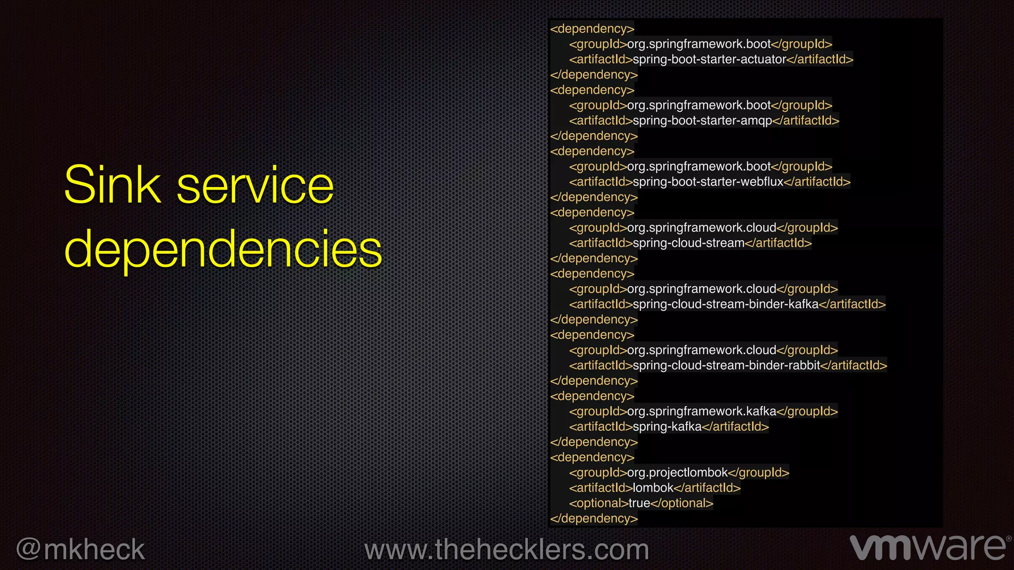 @mkheck www.thehecklers.com
Sink service
dependencies
<dependency>
<groupId>org.springframework.boot</groupId>
<artifactId>spring-boot-starter-actuator</artifactId>
</dependency>
<dependency>
<groupId>org.springframework.boot</groupId>
<artifactId>spring-boot-starter-amqp</artifactId>
</dependency>
<dependency>
<groupId>org.springframework.boot</groupId>
<artifactId>spring-boot-starter-webﬂux</artifactId>
</dependency>
<dependency>
<groupId>org.springframework.cloud</groupId>
<artifactId>spring-cloud-stream</artifactId>
</dependency>
<dependency>
<groupId>org.springframework.cloud</groupId>
<artifactId>spring-cloud-stream-binder-kafka</artifactId>
</dependency>
<dependency>
<groupId>org.springframework.cloud</groupId>
<artifactId>spring-cloud-stream-binder-rabbit</artifactId>
</dependency>
<dependency>
<groupId>org.springframework.kafka</groupId>
<artifactId>spring-kafka</artifactId>
</dependency>
<dependency>
<groupId>org.projectlombok</groupId>
<artifactId>lombok</artifactId>
<optional>true</optional>
</dependency>
 