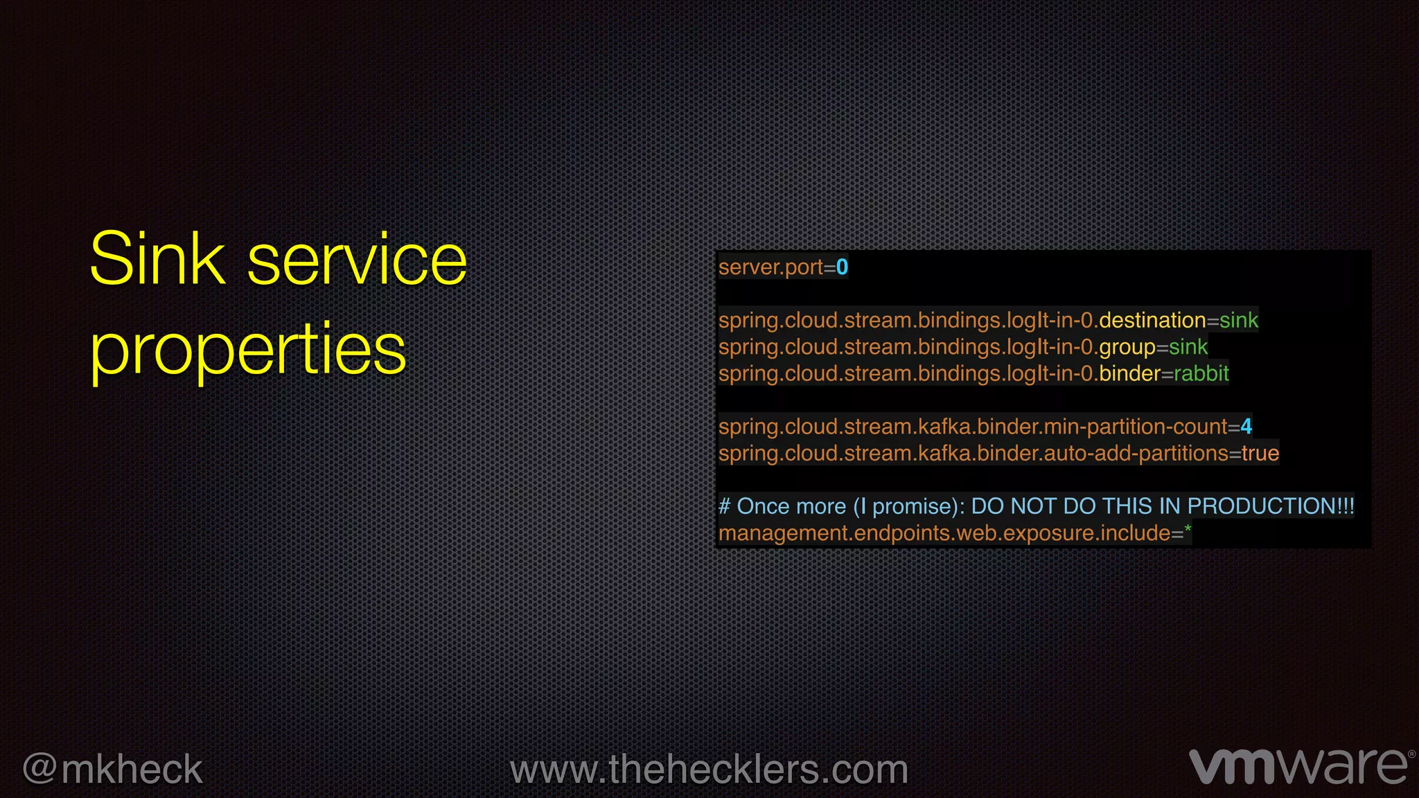 @mkheck www.thehecklers.com
Sink service
properties
server.port=0
spring.cloud.stream.bindings.logIt-in-0.destination=sink
spring.cloud.stream.bindings.logIt-in-0.group=sink
spring.cloud.stream.bindings.logIt-in-0.binder=rabbit
spring.cloud.stream.kafka.binder.min-partition-count=4
spring.cloud.stream.kafka.binder.auto-add-partitions=true
# Once more (I promise): DO NOT DO THIS IN PRODUCTION!!!
management.endpoints.web.exposure.include=*
 