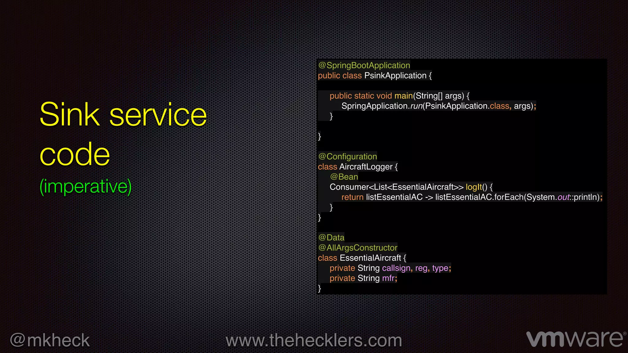 @mkheck www.thehecklers.com
Sink service
code
(imperative)
@SpringBootApplication
public class PsinkApplication {
public static void main(String[] args) {
SpringApplication.run(PsinkApplication.class, args);
}
}
@Conﬁguration
class AircraftLogger {
@Bean
Consumer<List<EssentialAircraft>> logIt() {
return listEssentialAC -> listEssentialAC.forEach(System.out::println);
}
}
@Data
@AllArgsConstructor
class EssentialAircraft {
private String callsign, reg, type;
private String mfr;
}
 