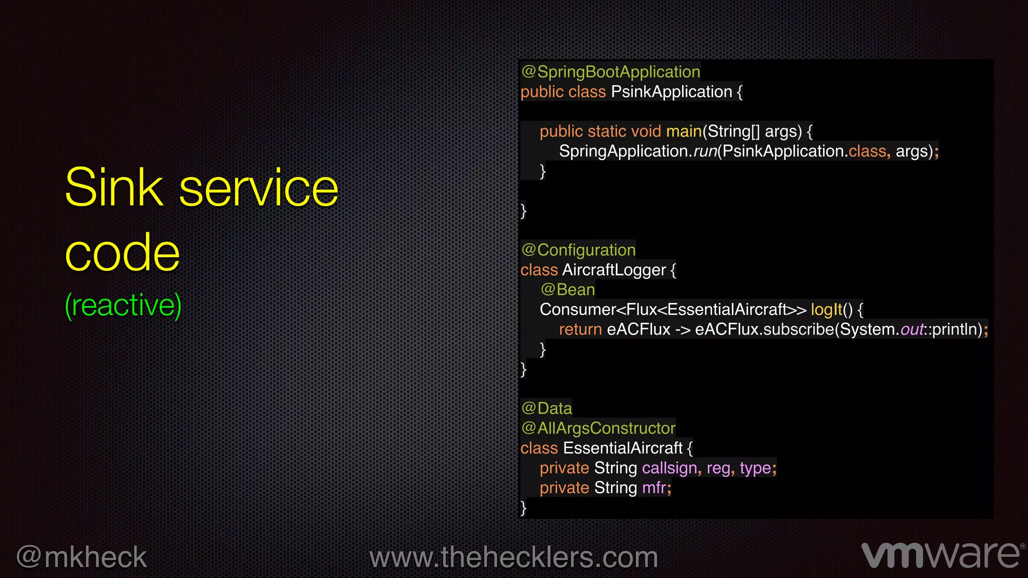 @mkheck www.thehecklers.com
Sink service
code
(reactive)
@SpringBootApplication
public class PsinkApplication {
public static void main(String[] args) {
SpringApplication.run(PsinkApplication.class, args);
}
}
@Conﬁguration
class AircraftLogger {
@Bean
Consumer<Flux<EssentialAircraft>> logIt() {
return eACFlux -> eACFlux.subscribe(System.out::println);
}
}
@Data
@AllArgsConstructor
class EssentialAircraft {
private String callsign, reg, type;
private String mfr;
}
 