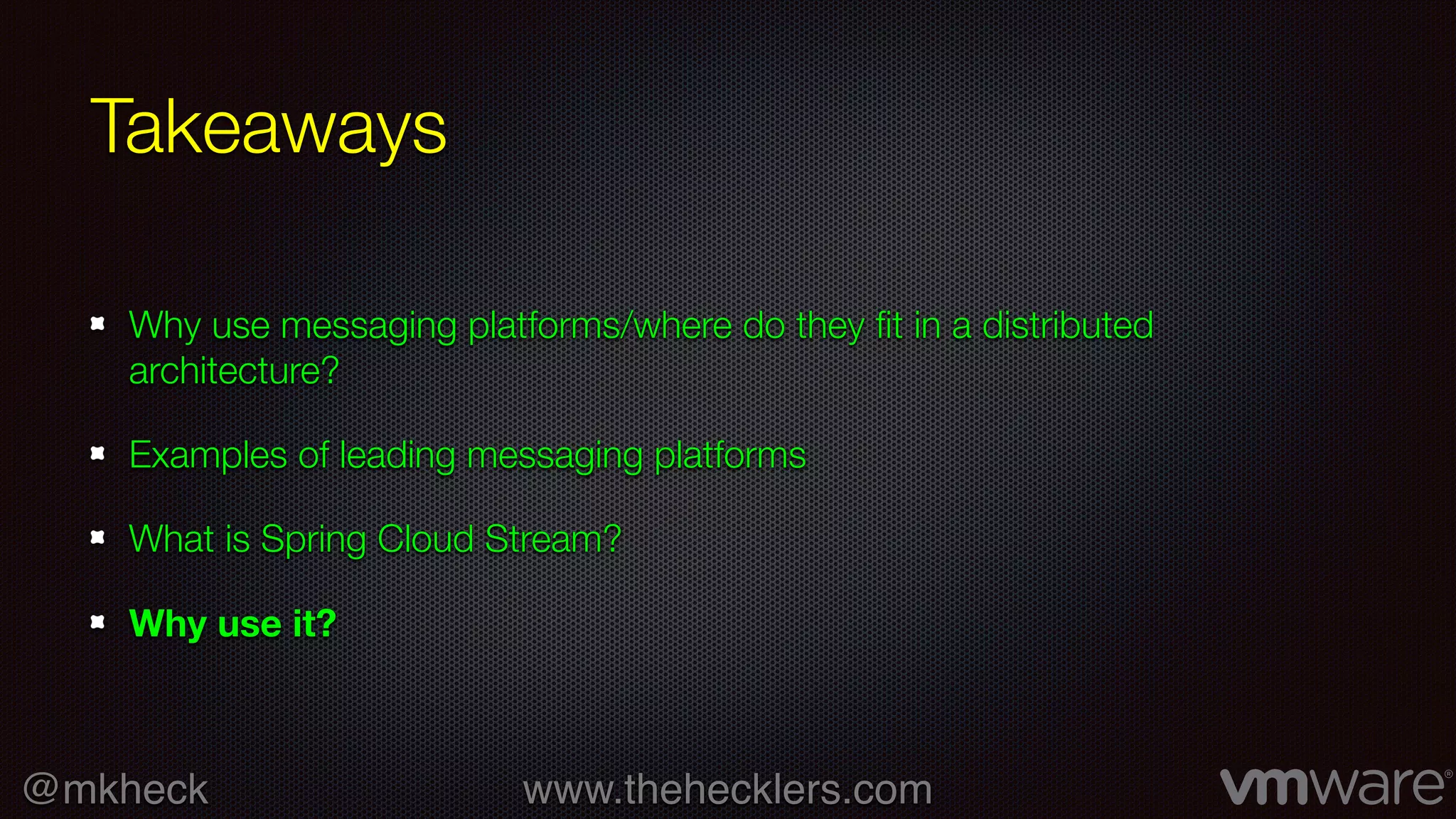 @mkheck www.thehecklers.com
Takeaways
Why use messaging platforms/where do they fit in a distributed
architecture?
Examples of leading messaging platforms
What is Spring Cloud Stream?
Why use it?
 