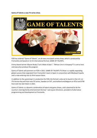 Game of Talents a new TV series show.
FOX has ordered “Game of Talents”, an all-new unscripted variety show, which is produced by
Fremantle and based on its hit international format, GAME OF TALENTS.
Emmy Award winner Wayne Brady (“Let’s Make A Deal “, “Whose Line Is It Anyway?”) is set to host
and executive-produce the program.
Game of Talents will premiere on FOX in 2021. GAME OF TALENTS TV Show is a rapidly expanding
global success that originated from Fremantle’s team in Spain in conjunction with Mediaset España
and is now entering into its third season there.
In addition to the upcoming U.S. production for FOX, the format is also set to launch in the U.K. on
ITV Vernon Kay will host new ITV series, Sweden on SVT, and Holland and Belgium on RTL4 and VTM
host Julie Van den Steen in 2021.
Game of Talents is a dynamic combination of talent and game shows, and is destined to be the
country’s next big family entertainment format,” said Jayson Dinsmore, president of alternative
programming and development at Fremantle.
 