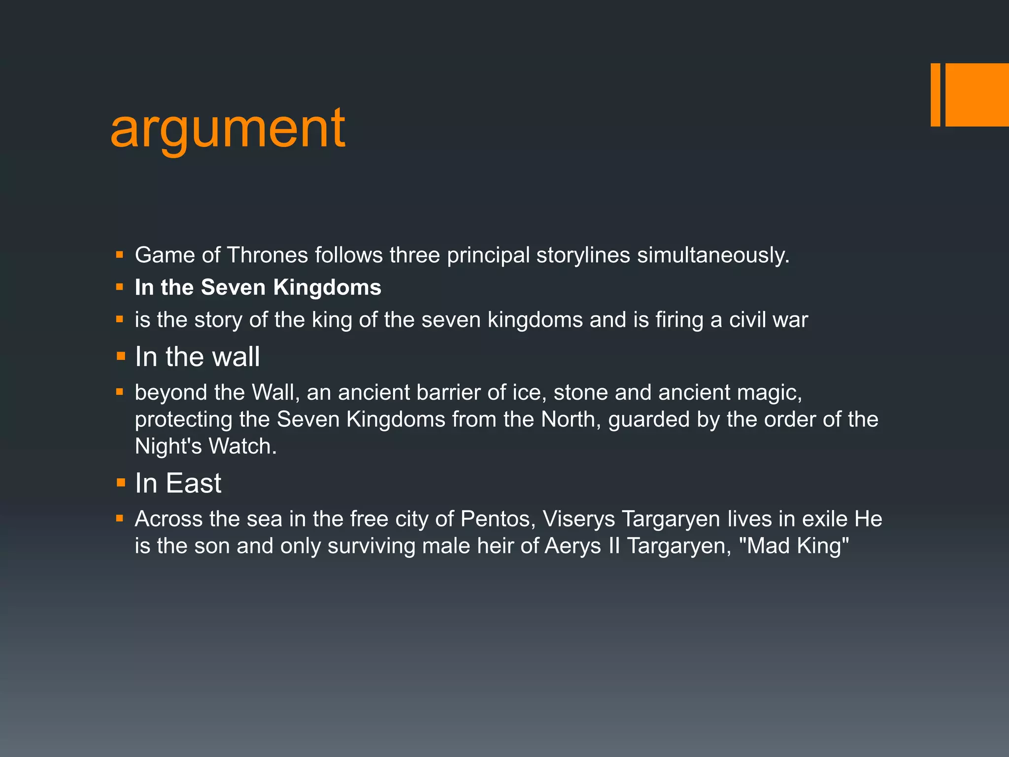 argument
 Game of Thrones follows three principal storylines simultaneously.
 In the Seven Kingdoms
 is the story of the king of the seven kingdoms and is firing a civil war

 In the wall
 beyond the Wall, an ancient barrier of ice, stone and ancient magic,
protecting the Seven Kingdoms from the North, guarded by the order of the
Night's Watch.

 In East
 Across the sea in the free city of Pentos, Viserys Targaryen lives in exile He
is the son and only surviving male heir of Aerys II Targaryen, "Mad King"

 