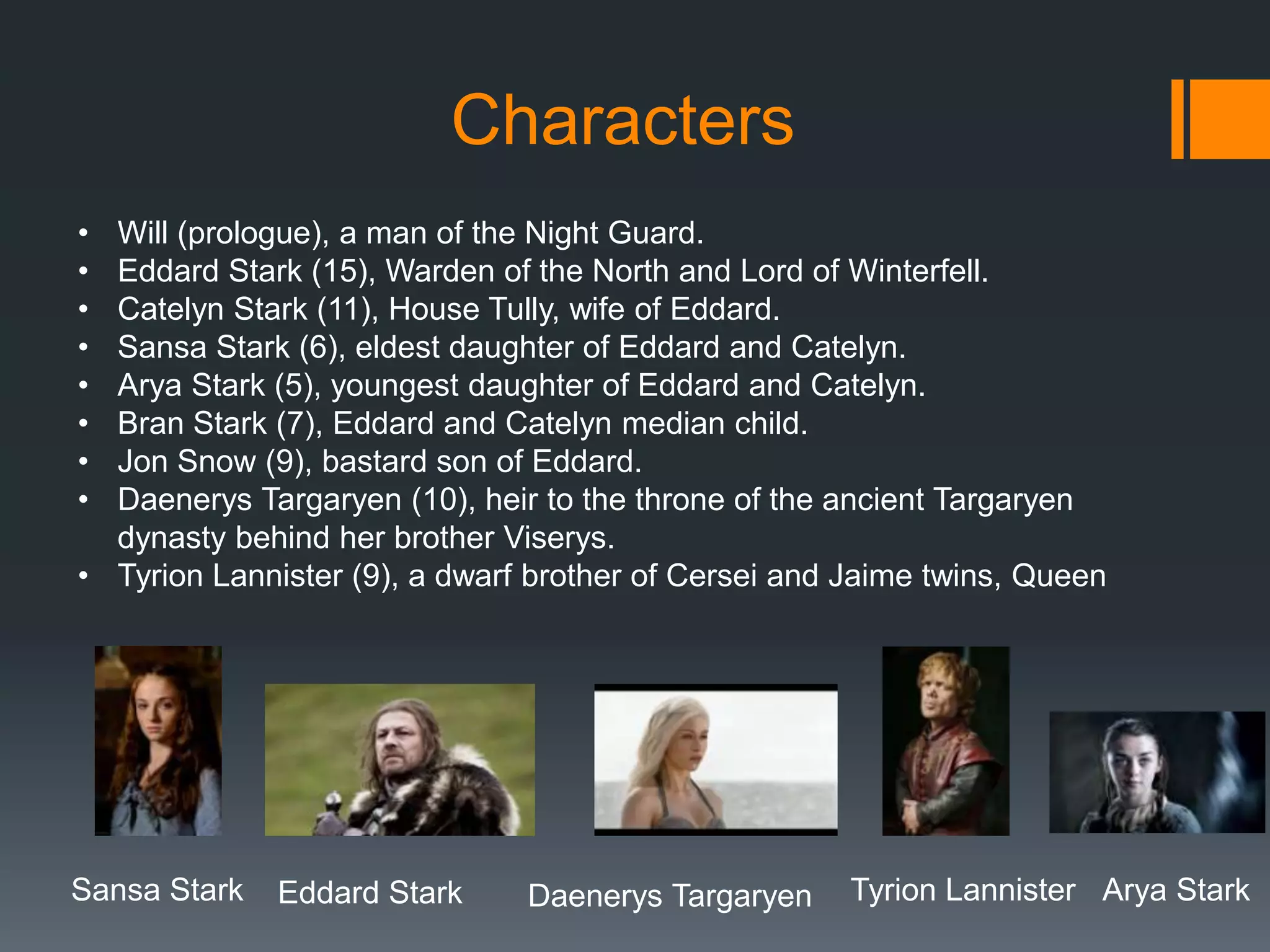 Characters
•
•
•
•
•
•
•
•

Will (prologue), a man of the Night Guard.
Eddard Stark (15), Warden of the North and Lord of Winterfell.
Catelyn Stark (11), House Tully, wife of Eddard.
Sansa Stark (6), eldest daughter of Eddard and Catelyn.
Arya Stark (5), youngest daughter of Eddard and Catelyn.
Bran Stark (7), Eddard and Catelyn median child.
Jon Snow (9), bastard son of Eddard.
Daenerys Targaryen (10), heir to the throne of the ancient Targaryen
dynasty behind her brother Viserys.
• Tyrion Lannister (9), a dwarf brother of Cersei and Jaime twins, Queen

Sansa Stark

Eddard Stark

Daenerys Targaryen

Tyrion Lannister Arya Stark

 