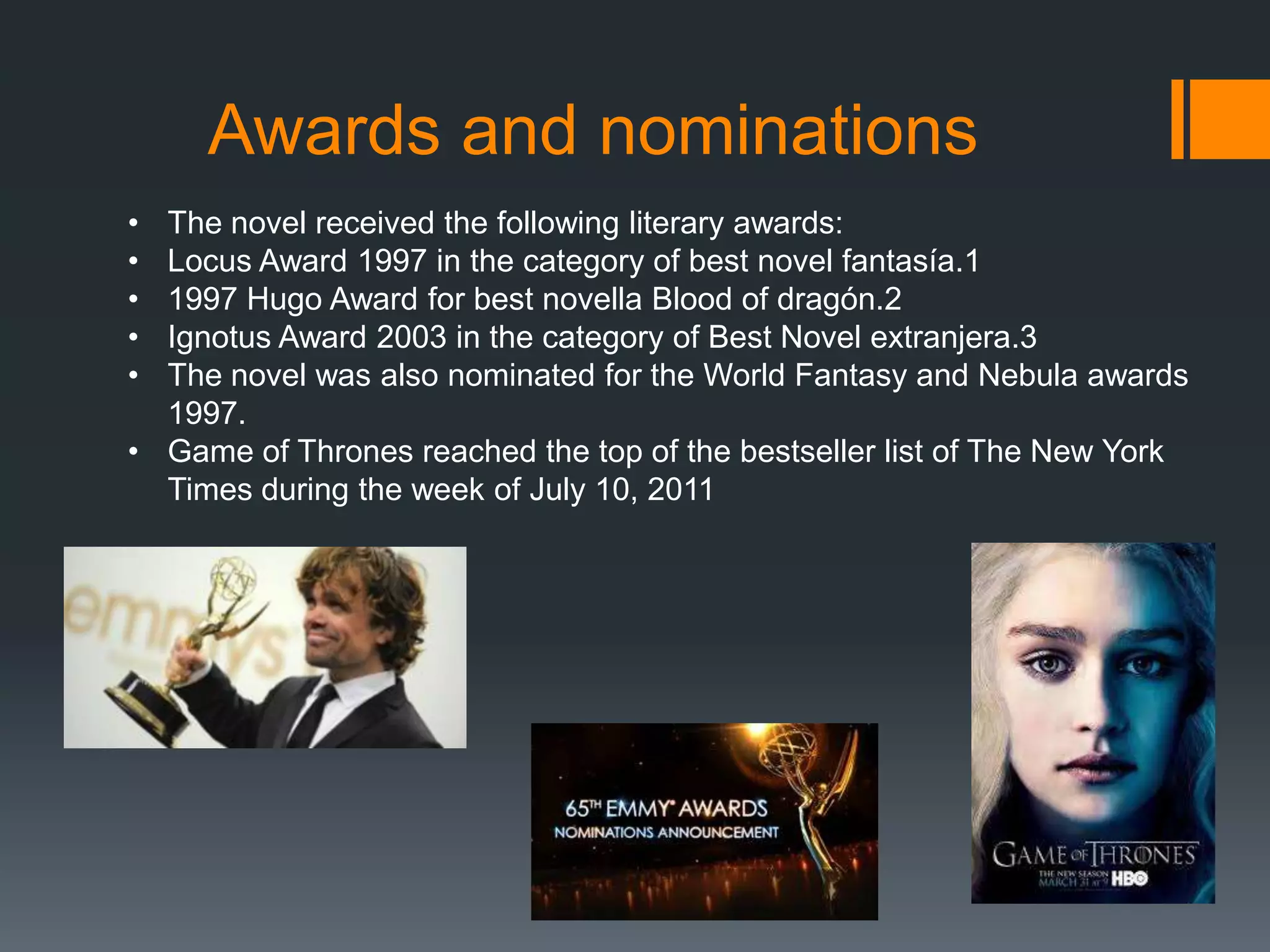 Awards and nominations
•
•
•
•
•

The novel received the following literary awards:
Locus Award 1997 in the category of best novel fantasía.1
1997 Hugo Award for best novella Blood of dragón.2
Ignotus Award 2003 in the category of Best Novel extranjera.3
The novel was also nominated for the World Fantasy and Nebula awards
1997.
• Game of Thrones reached the top of the bestseller list of The New York
Times during the week of July 10, 2011

 