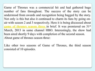 Game of Thrones was a commercial hit and had gathered huge
number of fans throughout. The success of the story can be
understood from awards and recognition being bagged by the story.
Not only is this but also it continued to charm its fans by going on-
air with season 2 and 3 respectively. Here it is being discussed about
game of thrones season three in brief. It was premiered on 31st
March, 2013 in same channel HBO. Interestingly, the show had
been aired shortly 9 days with completion of the second season.
About game of thrones season three:
Like other two seasons of Game of Thrones, the third season
consisted of 10 episodes.
 