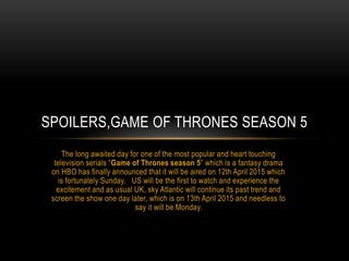 The long awaited day for one of the most popular and heart touching
television serials “Game of Thrones season 5” which is a fantasy drama
on HBO has finally announced that it will be aired on 12th April 2015 which
is fortunately Sunday. US will be the first to watch and experience the
excitement and as usual UK, sky Atlantic will continue its past trend and
screen the show one day later, which is on 13th April 2015 and needless to
say it will be Monday.
SPOILERS,GAME OF THRONES SEASON 5
 
