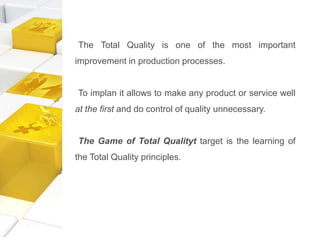 The Total Quality is one of the most important
improvement in production processes.
To implan it allows to make any product or service well
at the first and do control of quality unnecessary.
The Game of Total Qualityt target is the learning of
the Total Quality principles.