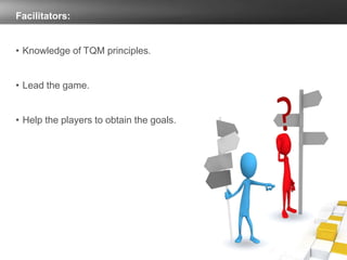 Facilitators:
• Knowledge of TQM principles.
• Lead the game.
• Help the players to obtain the goals.