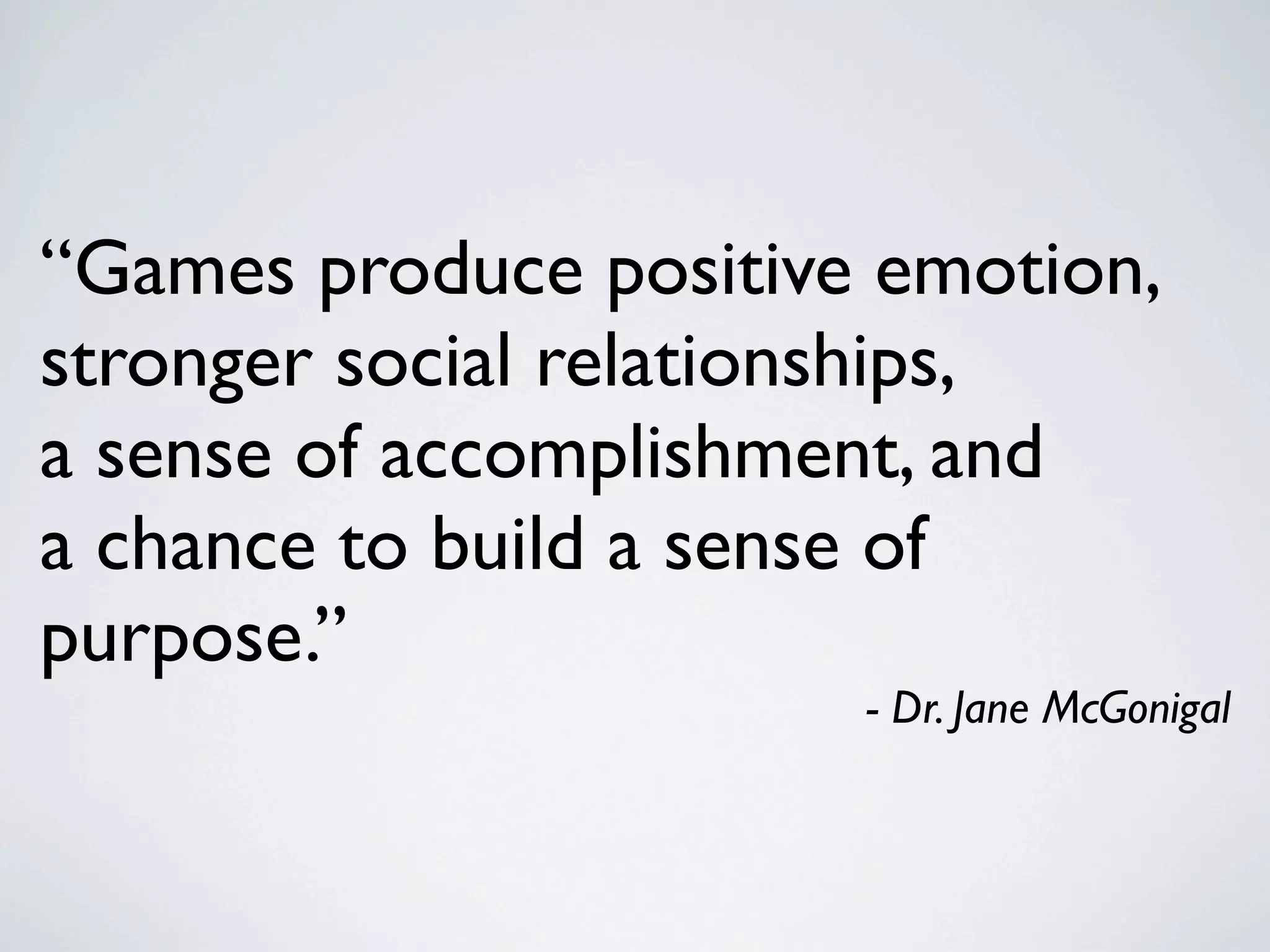 “Games produce positive emotion,
stronger social relationships,
a sense of accomplishment, and
a chance to build a sense of
purpose.”
                       - Dr. Jane McGonigal
 