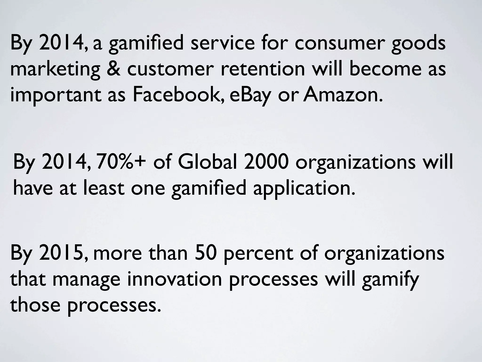 By 2014, a gamiﬁed service for consumer goods
marketing & customer retention will become as
important as Facebook, eBay or Amazon.

By 2014, 70%+ of Global 2000 organizations will
have at least one gamiﬁed application.

By 2015, more than 50 percent of organizations
that manage innovation processes will gamify
those processes.
 