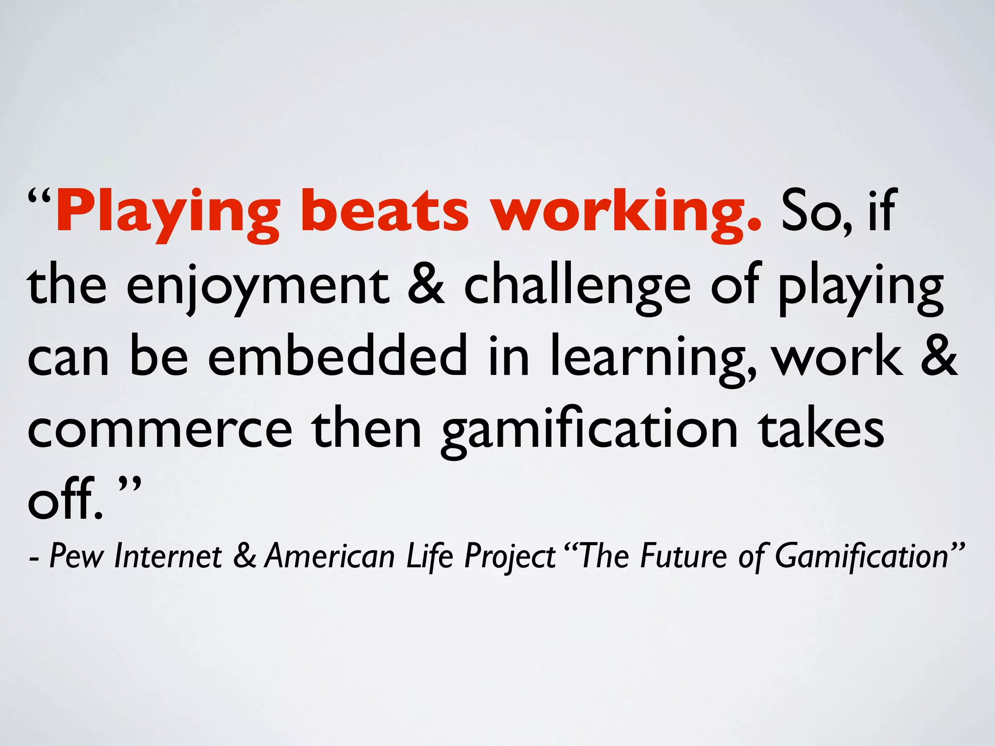 “Playing beats working. So, if
the enjoyment & challenge of playing
can be embedded in learning, work &
commerce then gamiﬁcation takes
off. ”
- Pew Internet & American Life Project “The Future of Gamiﬁcation”
 
