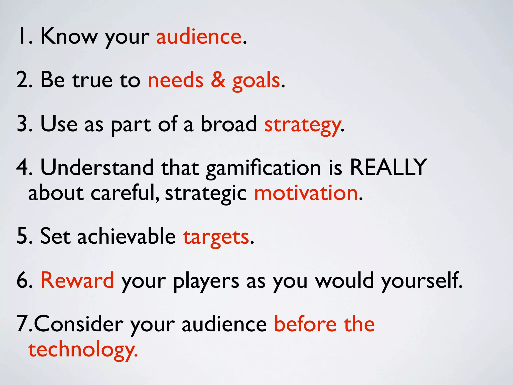 1. Know your audience.
2. Be true to needs & goals.
3. Use as part of a broad strategy.
4. Understand that gamiﬁcation is REALLY
 about careful, strategic motivation.
5. Set achievable targets.
6. Reward your players as you would yourself.
7.Consider your audience before the
 technology.
 