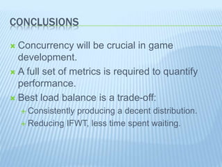 CONCLUSIONS
 Concurrency will be crucial in game
development.
 A full set of metrics is required to quantify
performance.
 Best load balance is a trade-off:
 Consistently producing a decent distribution.
 Reducing IFWT, less time spent waiting.
 